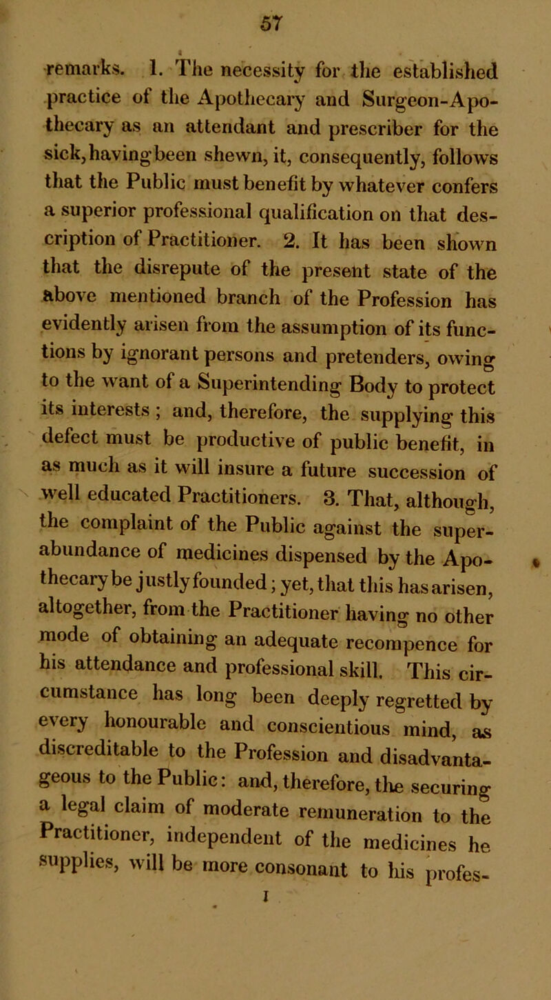 remarks. 1. The necessity for the established practice of the Apothecary and Surgeon-Apo- thecary as an attendant and prescriber for the sick, having been shewn, it, consequently, follows that the Public must benefit by whatever confers a superior professional qualification on that des- cription of Practitioner. 2. It has been shown that the disrepute of the present state of the above mentioned branch of the Profession has evidently arisen from the assumption of its func- tions by ignorant persons and pretenders, owing to the want of a Superintending Body to protect its interests ; and, therefore, the supplying this defect must be productive of public benefit, in a,s much as it will insure a future succession of N well educated Practitioners. 3. That, although, the complaint of the Public against the super- abundance of medicines dispensed by the Apo- • thecarybe justly founded; yet, that this has arisen, altogether, from the Practitioner having no other mode of obtaining an adequate recorapence for his attendance and professional skill. This cir- cumstance has long been deeply regretted by every honourable and conscientious mind, as discreditable to the Profession and disadvanta- geous to the Public: and, therefore, the securing a legal claim of moderate remuneration to the Practitioner, independent of the medicines he supplies, will be more consonant to his profes- I