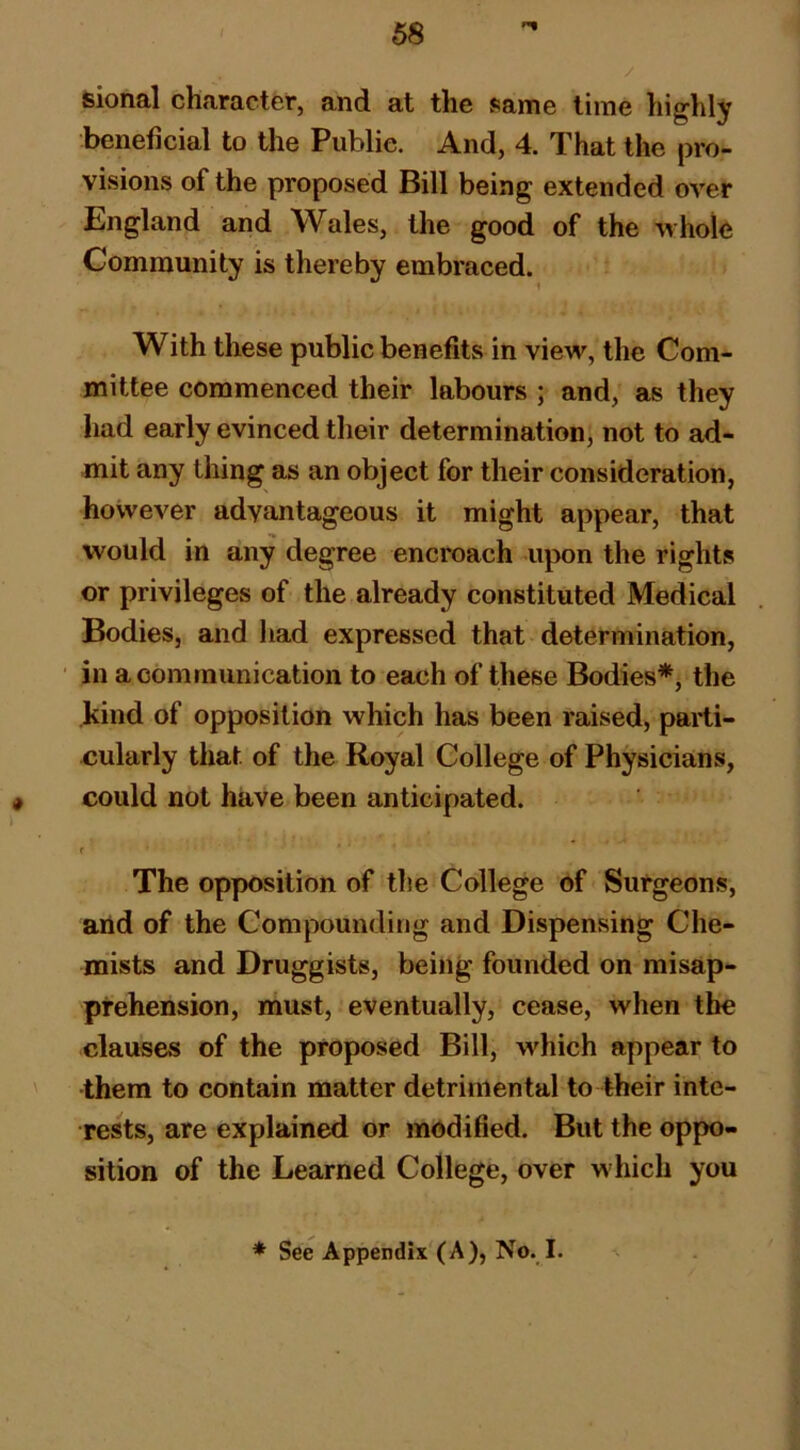 sional character, and at the same time higlily beneficial to the Public. And, 4. That the pro- visions of the proposed Bill being extended over England and Wales, the good of the whole Community is thereby embraced. With these public benefits in view, the Com- mittee commenced their labours ; and, as they had early evinced their determination, not to ad- mit any thing as an object for their consideration, however advantageous it might appear, that would in any degree encroach upon the rights or privileges of the already constituted Medical Bodies, and liad expressed that determination, ' in a communication to each of these Bodies*j the kind of opposition which has been raised, parti- cularly that of the Royal College of Physicians, could not have been anticipated. < The opposition of the College of Surgeons, and of the Compounding and Dispensing Che- mists and Druggists, being founded on misap- prehension, must, eventually, cease, when the clauses of the proposed Bill, which appear to ' them to contain matter detrimental to their inte- rests, are explained or modified. But the oppo- sition of the Learned College, over which you * See Appendix (A), No. I.