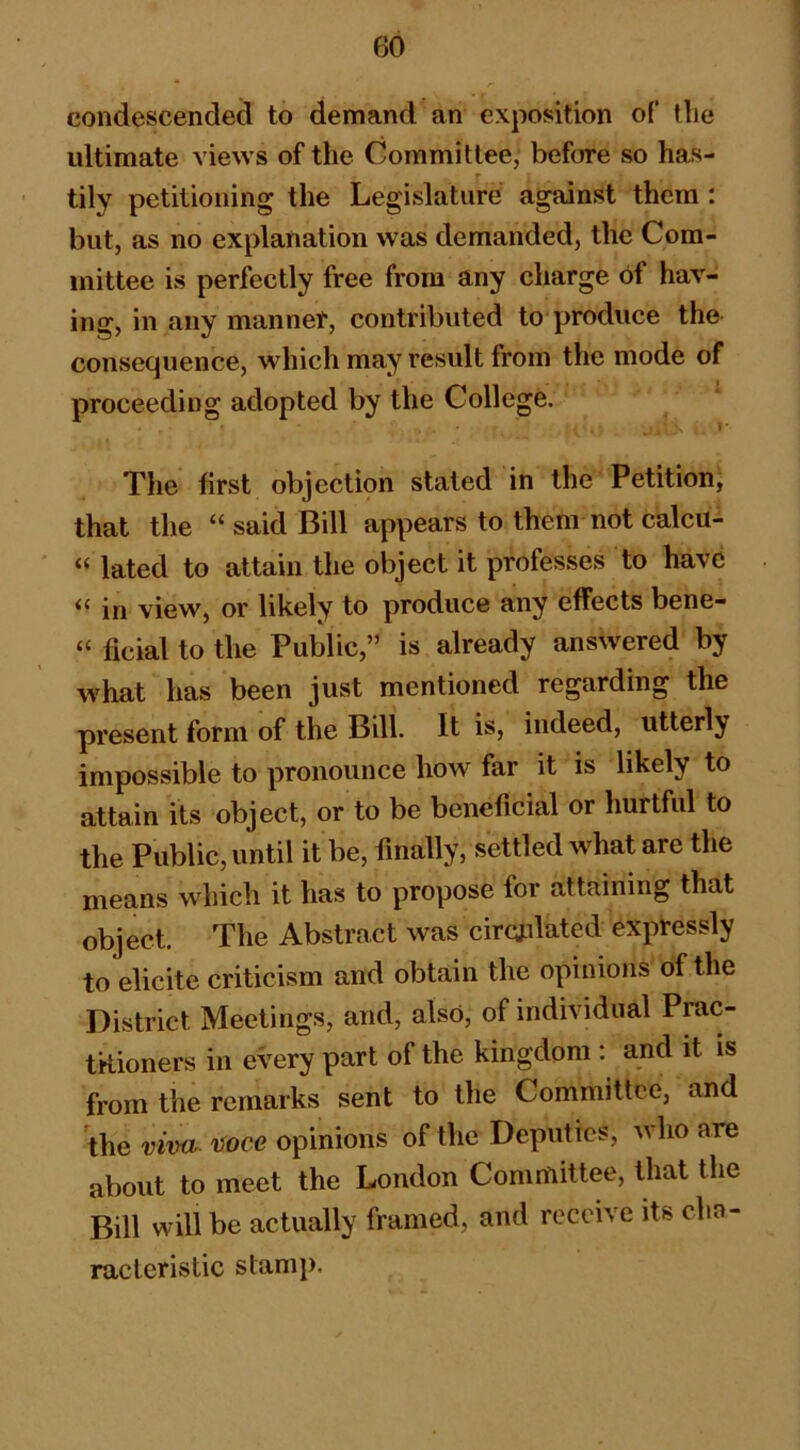 condescended to demand an exposition of the ultimate views of the Committee, before so has- tily petitioning the Legislature against them : but, as no explanation was demanded, the Com- mittee is perfectly free from any charge of hav- ing, in any mannet, contributed to produce the consequence, which may result from the mode of proceeding adopted by the College. The first objection stated in the Petition, that the “ said Bill appears to them not calcu- “ lated to attain the object it professes to have “ in view, or likely to produce any effects bene- “ ficial to the Public,” is already answered by what has been just mentioned regarding the present form of the Bill. It is, indeed, utterly impossible to pronounce how far it is likely to attain its object, or to be beneficial or hurtful to the Public, until it be, finally, settled what are the means which it has to propose for attaining that object. The Abstract was circulated expressly to elicite criticism and obtain the opinions of the District Meetings, and, also, of individual Prac- tkioners in every part of the kingdom : and it is from the remarks sent to the Committee, and the viva- 'lioce opinions of the Deputies, avIio are about to meet the London Committee, that the Bill will be actually framed, and receive its cha- racteristic stamp.