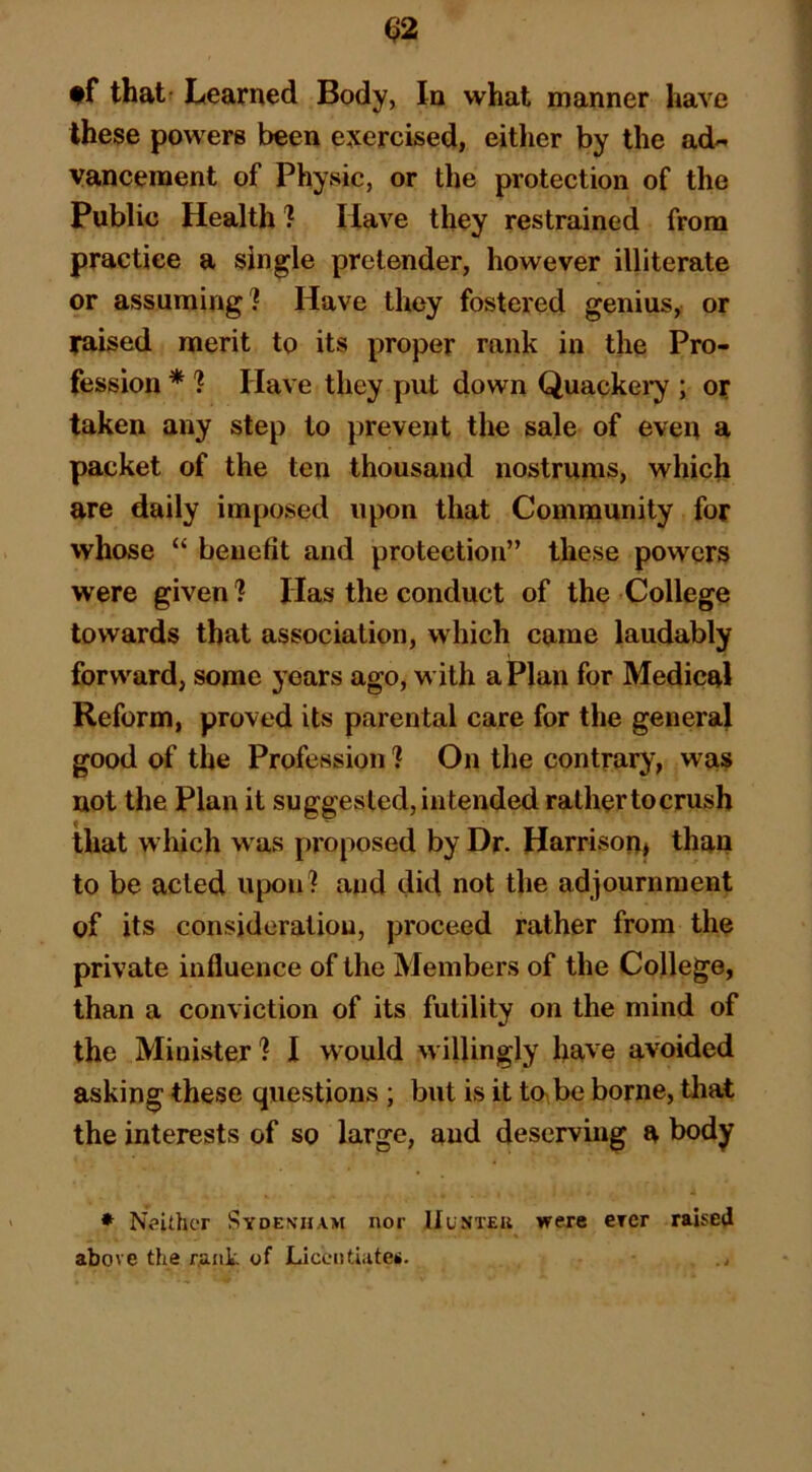 ♦f that- Learned Body, In what manner have these powers been exercised, either by the ad« vancement of Physic, or the protection of the Public Health ? Have they restrained from practice a single pretender, however illiterate or assuming? Have they fostered genius, or laised merit to its proper rank in the Pro- fession * ? Have they put down Quackei*y ; or taken any step to prevent the sale of even a packet of the ten thousand nostrums, which are daily imposed upon that Community for whose “ benefit and protection” these powers were given? Has the conduct of the College towards that association, which came laudably forward, some years ago, with a Plan for Medical Reform, proved its parental care for the general good of the Profession ? On the contrary, was not the Plan it suggested, intended rather tocrush that w hich w as proposed by Dr. Harrison* than to be acted upon? and did not the adjournment of its consideration, proceed rather from the private influence of the Members of the College, than a conviction of its futility on the mind of the Minister? I would willingly have avoided asking these questions; but is it to< be borne, tliat the interests of so large, and deserving a body * Neither Sydenham nor IIunteu were crer raised above the rank of Liceiitiateii.