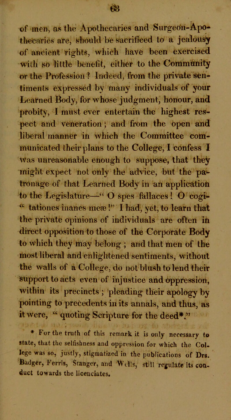 of men, as the Apothecaries and Surgeo*!!-Apo- thecaries are, should be sacrificed to a jealousy of ancient rig;hts, which have been exercised with sO little benefit, either to the Commtmity or the Profession ? Indeed, from the private sen- timents expressed by many individuals of your Learned Body, for whose judgment, honour, and probity, I must ever entertain the highest res- pect and veneration; and from the open and liberal manner in which the Committee com- municated their plans to the College, I confess I Was unreasonable enough to suppose, that the^ might expect not only the advice, but the pa- tronage of that Learned Body in an application to the Legislature—“ O spes fkllaces ! G 'cogi- “ tationes inanes me?e!” I had, yet, to learn that the private opinions of individuals are often in direct opposition to those of the Corporate Body to which they may belong ; and that men of the most liberal and enlightened sentiments, without the walls of a College, do not blush to lend their support to acts even of injustice and oppression, within its precincts ; pleading their apology by pointing to precedents in its annals, and thus, as it were, “ quoting Scripture for the deed*.” * For the truth of this remark it is only necessary to state, that the selfishness and oppression for which the Col- lege was so, justly, stigmatized in the publications of Drs. Badger, Ferris, Stanger, and 'Wells, still regulate its con- duct towards the licenciatcs.