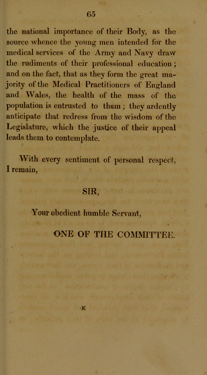 the national importance of their Body, as the source whence the young men intended for the medical services of the Army and Navy draw the rudiments of their professional education; and on the fact, that as they form the great ma- jority of the Medical Practitioners of England and Wales, the health of the mass of the population is entrusted to them ; they ardently anticipate that redress from the wisdom of the Legislature, which the justice of their appeal leads them to contemplate. With every sentiment of personal respect, I remain, I _. SIR, Your obedient humble Servant, ONE OF THE COMMITTEE. •K