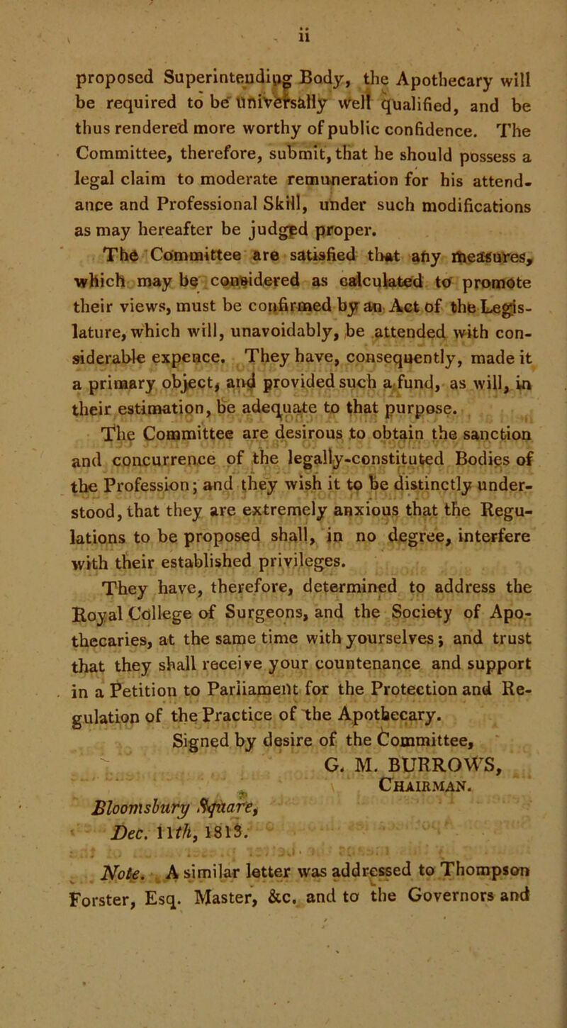 proposed Superinteudip^ Body, the Apothecary will be required to btf liniVCTsaHy iv^ell qualified, and be thus rendered more worthy of public confidence. 7’he Committee, therefore, submit, that he should possess a legal claim to moderate remuneration for his attend- ance and Professional Skill, under such modifications as may hereafter be judgpd proper. The Committee are satisfied tlmt afiy ibeasut'es, which may be coB'^idered as ctdcuWted to promote their views, must be confirmed by an Act of the Legis- lature, which will, unavoidably, be attended with con- siderable expeace. They have, consequently, made it a primary object^ ar^l provided such aTund, as will, in their estimation, be adeq^uate to that purpose. Th^ Committee are desirous to obtain the sanction and concurrence of the legally-constituted Bodies of the Profession; and they wish it to be distinctly under- stood, that they are extremely anxious that the Regu- lations to be proposed shall, in no degree, interfere with their established privileges. They have, therefore, determined to address the Royal College (rf Surgeons, and the Society of Apo- thecaries, at the same time with yourselves; and trust that they shall receive your countenance and support in a Petition to Parliament for the Protection and Re- gulation of the Practice of the Apothecary. Signed by desire of the Committee, G. M. BURROWS, ^ Chairman. Bloovishury Rifaarei Dec. Not^. \A similar letter was addressed to Thompson Forster, Esq. Master, &c. and to the Governors and