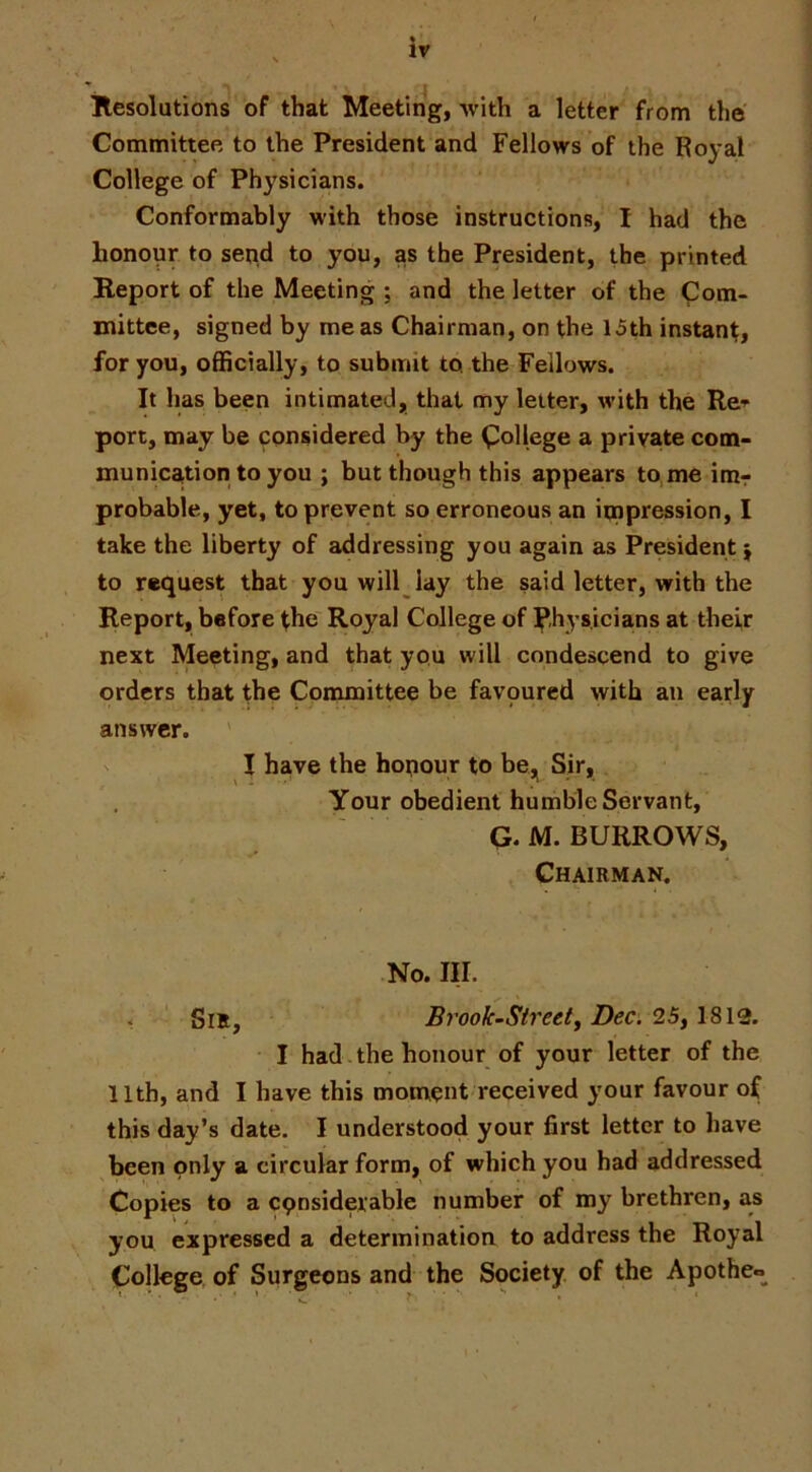 ' -I Resolutions of that Meeting, with a letter from the Committee to the President and Fellows of the Royal College of Physicians. Conformably with those instructions, I had the honour to send to you, as the President, the printed Report of the Meeting ; and the letter of the Com- mittee, signed by me as Chairman, on the 15th instant, for you, officially, to submit to the Fellows. It has been intimated, that my letter, with the Re-^ port, may be considered by the College a private com- munica,tion to you ; but though this appears to me imr probable, yet, to prevent so erroneous an impression, I take the liberty of addressing you again as President | to request that you will lay the said letter, with the Report, before ^he Royal College of Physicians at their next Meeting, and that you will condescend to give orders that the Committee be favoured with an early answer. ' I have the honour to be,^ Sir, Your obedient humble Servant, a M. BURROWS, Chairman. No. III. . SiE, Brook-Streety Dec. 25,1812. • I had. the honour of your letter of the 11th, and I have this moment received your favour of this day’s date. I understood your first letter to have been only a circular form, of which you had addressed Copies to a cpnsiderable number of my brethren, as you expressed a determination to address the Royal College, of Surgeons and the Society of the Apothco^