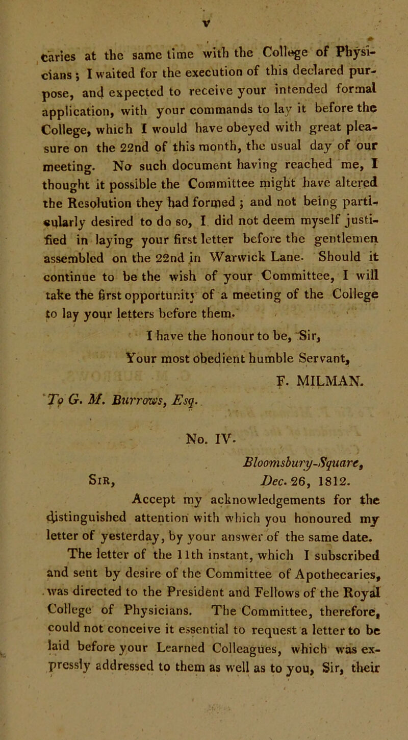 , Caries at the same time with the College of Physi- cians i I waited for the execution of this declared pur- pose, and expected to receive your intended formal application, with your commands to lay it before tho College, which I would have obeyed with great plea- sure on the 22nd of this rapnth, the usual day of our meeting. No such document having reached me, I thought it possible the Committee might have altered the Resolution they had formed ; and not being parti-, «ularly desired to do so, I did not deem myself justi- fied in laying your first letter before the gentlemen assembled on the 22nd jn Warwick Lane. Should it continue to be the wish of your Committee, I will take the first opportunity of a meeting of the College to lay your letters before them. I have the honour to be, Sir, Your most obedient humble Servant, 'To G. M, Biirrows, Esq. F. MILMAN. No. IV. Bloomsbury-Square, Sir, Dec. 26, 1812. Accept my acknowledgements for the (^stinguished attention with which you honoured my letter of yesterday, by your answer of the same date. The letter of the 11th instant, which I subscribed and sent by desire of the Committee of Apothecaries, was directed to the President and Fellows of the Royal College of Physicians. The Committee, therefore, could not conceive it essential to request a letter to be laid before your Learned Colleagues, which was ex- pressly addressed to them as well as to you, Sir, their