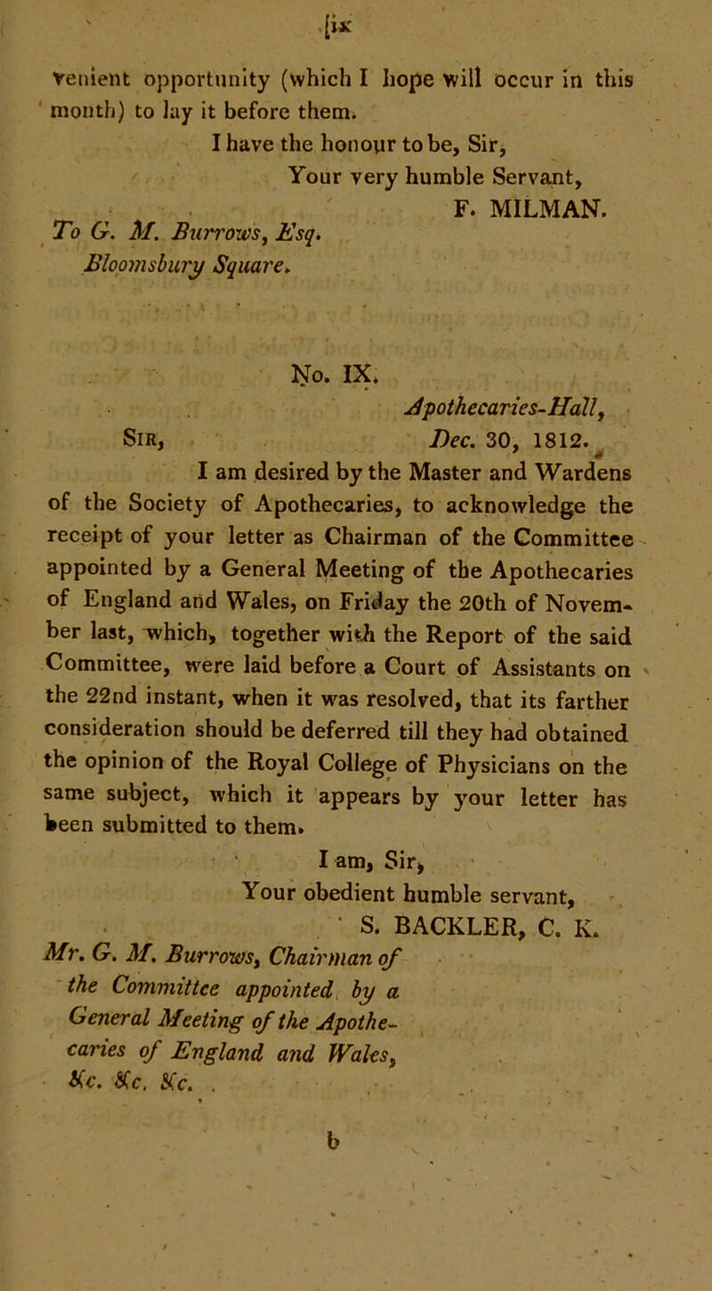 ' [ix Venient opportunity (which I hope will occur in this ' month) to Jay it before themi I have the honour to be, Sir j Your very humble Servant, ' F. MILMAN. To G. M. Burrowsy Esq. Bloomsbury Square. 'i^o. IX. Jpothecaries-Hally Sir, Dec. 30, 1812.^ I am desired by the Master and Wardens of the Society of Apothecaries, to acknowledge the receipt of your letter as Chairman of the Committee appointed by a General Meeting of the Apothecaries of England and Wales, on Friday the 20th of Novem- ber last, which, together wiih the Report of the said Committee, were laid before a Court of Assistants on ' the 22nd instant, virhen it was resolved, that its farther consideration should be deferred till they had obtained the opinion of the Royal College of Physicians on the same subject, which it appears by your letter has been submitted to them. l am, Sir, Your obedient humble servant, ‘ S. BACKLER, C. K. Mr. G. M. BurrowSy Chairman of the Committee appointed, by a General Meeting of the Apothe^ caries of England and WaleSy Sic. Sc. Sc. . b