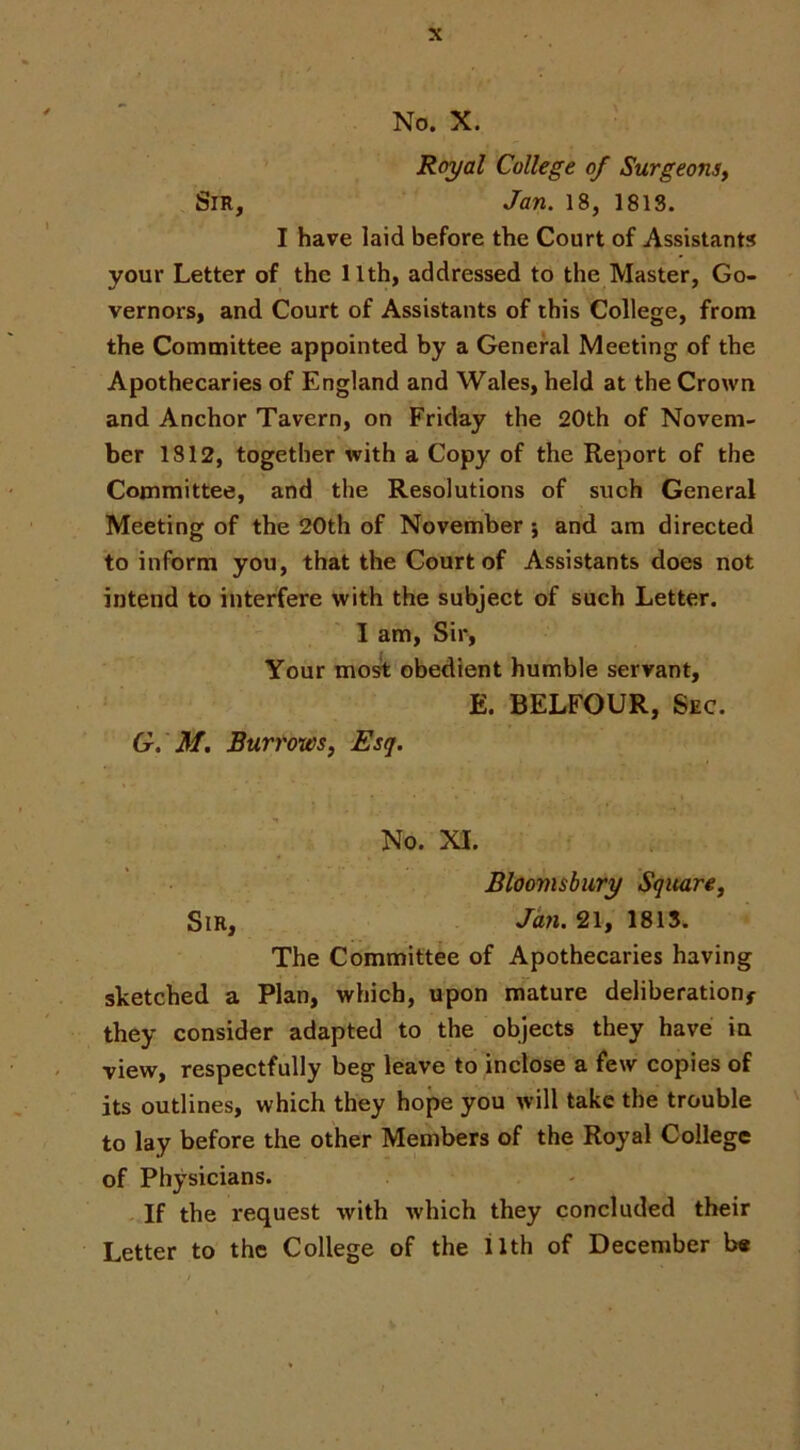 No. X. Royal College of Surgeonsy Sir, Jan. 18, 1813. I have laid before the Court of Assistants your Letter of the 11th, addressed to the Master, Go- vernors, and Court of Assistants of this College, from the Committee appointed by a General Meeting of the Apothecaries of England and Wales, held at the Crown and Anchor Tavern, on Friday the 20th of Novem- ber 1812, together with a Copy of the Report of the Committee, and the Resolutions of such General Meeting of the 20th of November j and am directed to inform you, that the Court of Assistants does not intend to interfere with the subject of such Letter. ' I am. Sir, Your mo^ obedient humble servant, E. BELFOUR, Sec. G. M. Burrows, Esq. No. XI. Bloomsbury Square, Sir, Jayi. 21, 1815. The Committee of Apothecaries having sketched a Plan, which, upon mature deliberation^ they consider adapted to the objects they have in view, respectfully beg leave to inclose a few copies of its outlines, which they hope you will take the trouble ' to lay before the other Members of the Royal College of Physicians. -If the request with which they concluded their Letter to the College of the ilth of December b«