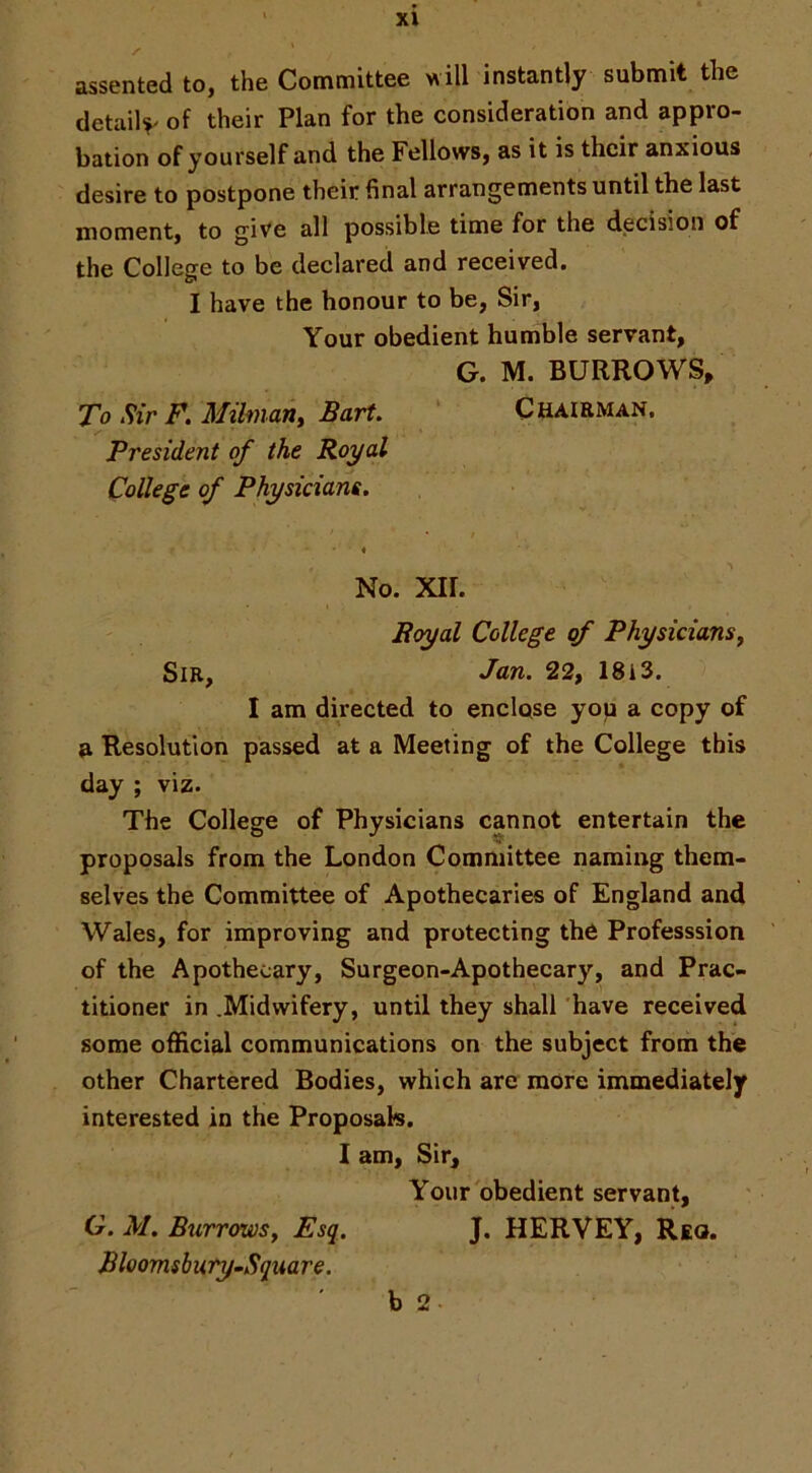 /■ assented to, the Committee will instantly submit the detail^ of their Plan for the consideration and appro- bation of yourself and the Fellows, as it is their anxious desire to postpone their final arrangements until the last moment, to give all possible time for the decision of the College to be declared and received. I have the honour to be, Sir, Your obedient humble servant, G. M. BURROWS/ To Sir F. Mihnant Bart. ‘ Chairman. President of the Royal College of Physicians. « No. xir. Royal College of Physicians^ Sir, Jan. 22, 18i3. I am directed to enclose yop a copy of a Resolution passed at a Meeting of the College this day ; viz. The College of Physicians cannot entertain the proposals from the London Committee naming them- selves the Committee of Apothecaries of England and Wales, for improving and protecting the Professsion of the Apothecary, Surgeon-Apothecary, and Prac- titioner in .Midwifery, until they shall have received some official communications on the subject from the other Chartered Bodies, which are more immediately interested in the Proposals. 1 am. Sir, Your obedient servant, G. M. BurrowSy Esq. J. HERVEY, Reo. BloomsburyrnSquare. b 2