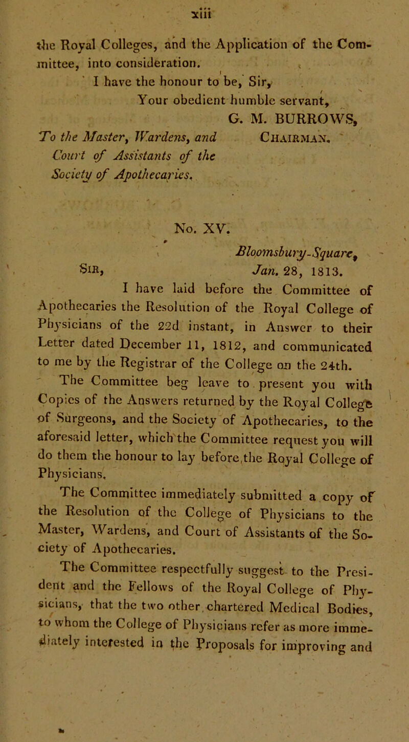 3C111 the Royal Colleges, and the Application of the Com- mittee, into consideration. » . I have the honour to be, Sir^ Your obedient humble servant, G. M. BURROWS, To the Master^ Wardens^ and Chairman, ' Court of Assistants of the Socic’tj/ of Apothecaries^ No. XV. I Bloomsbury-Sguare^ Jan. 28, 1813. I have laid before the Committee of Apothecaries the Resolution of the Royal College of Ph^-sicians of the 22d instant, in Answer to their Letter dated December 11, 1812, and communicated to me by the Registrar of the College on the 24th. The Committee beg leave to present you with Copies of the Answers returned by the Royal College of Surgeons, and the Society of Apothecaries, to the aforesaid letter, which the Committee request you will do them the honour to lay before,the Royal College of Physicians, The Committee immediately submitted a copy of the Resolution of the College of Physicians to the Master, Wardens, and Court of Assistants of the So- ciety of Apothecaries. The Committee respectfully suggest to the Presi- dent and the Fellows of the Royal College of Ph3>’- sicians, that the two other, chartered Medical Bodies, to whom the College of Physicians refer as more imme- diately interested in the proposals for improving and