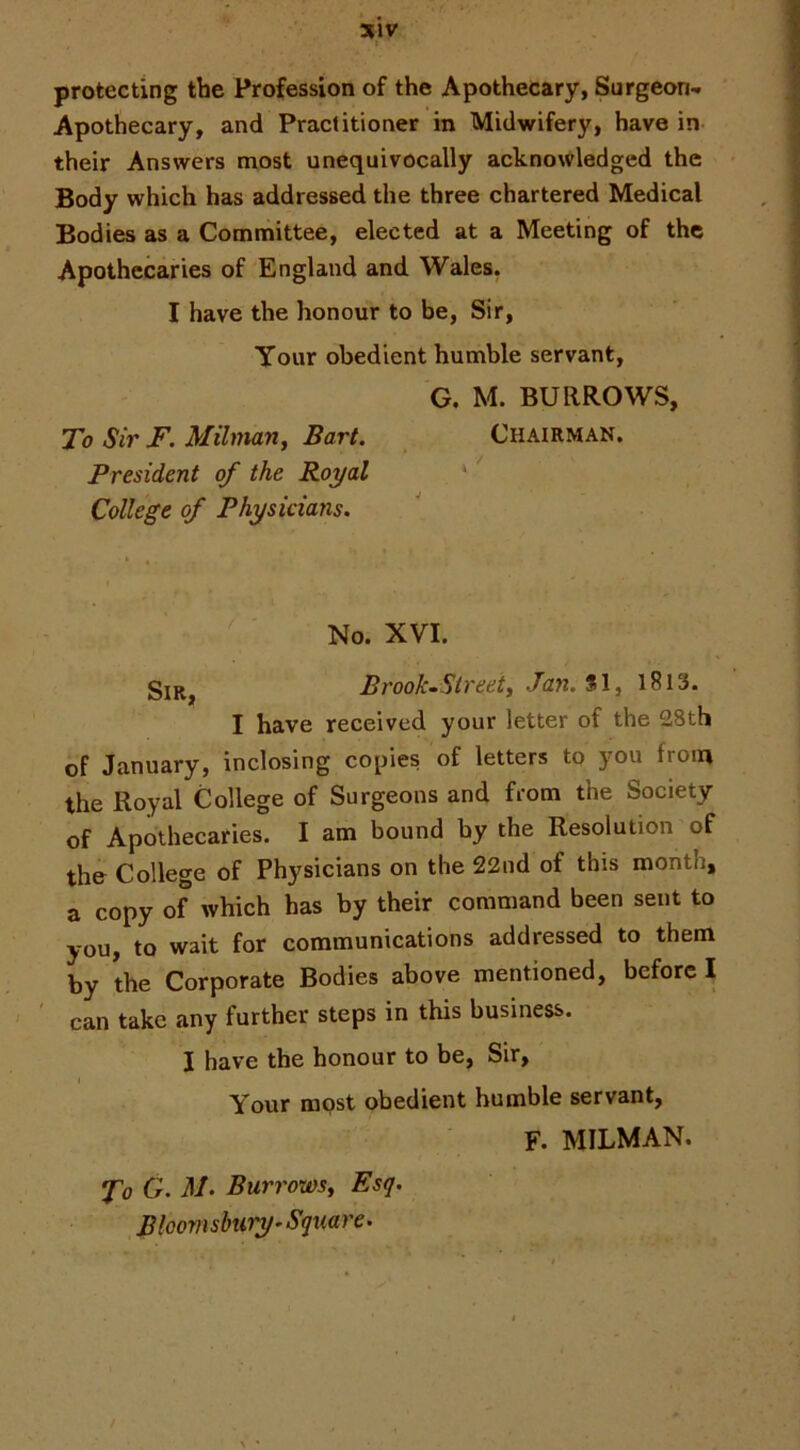 protecting the Profession of the Apothecary, Surgeon- Apothecary, and Practitioner in Midwifery, have in their Answers most unequivocally acknowledged the Body which has addressed the three chartered Medical Bodies as a Committee, elected at a Meeting of the Apothecaries of England and Wales. I have the honour to be, Sir, Your obedient humble servant, G. M. BURROWS, To Sir F. Milman, Bart. Chairman. President of the Royal ‘ College of Physicians. No. XVI. Brook-Sti'eei, Jan. SI, l8l3. I have received your letter of the 28th of January, inclosing copies of letters to you from the Royal College of Surgeons and from the Society of Apothecaries. I am bound by the Resolution of the College of Physicians on the 22nd of this month, a copy of which has by their command been sent to you, to wait for communications addressed to them by the Corporate Bodies above mentioned, before I can take any further steps in this business. I have the honour to be, Sir, I Your most obedient bumble servant, F. MILMAN. To G. M. Burrows^ Esq. Bloomsbury-Square.