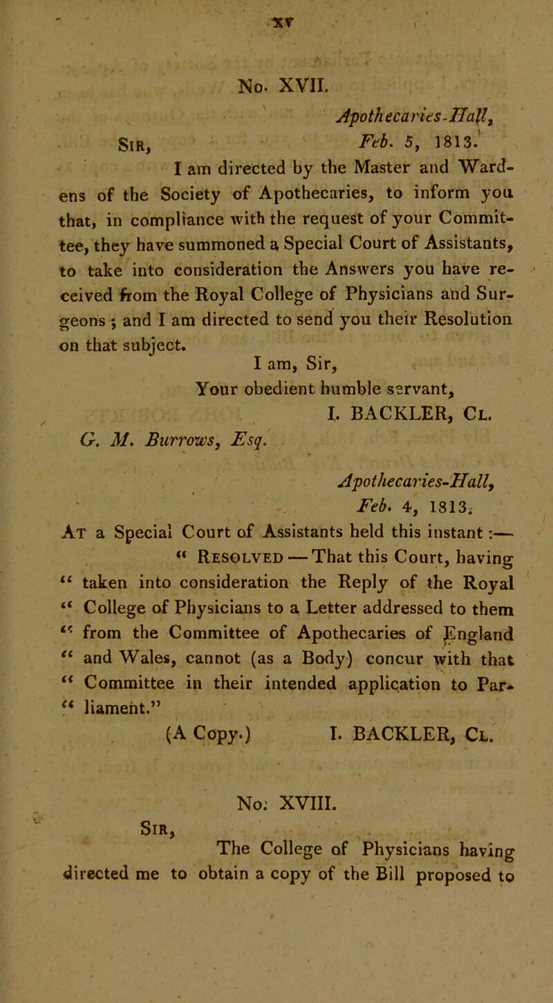 No. XVII. Apoth ecaries-Hally I am directed by the Master and Ward- ens of the Society of Apothecaries, to inform you that, in compliance with the request of your Commit- tee, they have summoned a Special Court of Assistants, to take into consideration the Answers you have re- ceived from the Royal College of Physicians and Sur- geons ; and I am directed to send you their Resolution on that subject. I am. Sir, Your obedient humble servant, I. BACKLER, Cl. G. M. Burrows, Esq. Apothecaries-Hall, Feb. 4, 1813; At a Special Court of Assistants held this instant:— “ Resolved — That this Court, having “ taken into consideration the Reply of the Royal ^ “ College of Physicians to a Letter addressed to them from the Committee of Apothecaries of ^ngland and Wales, cannot (as a Body) concur with that ** Committee in their intended application to Par- liameht.” (A Copy.) I. BACKLER, Cl. No; XVIII. Sir, The College of Physicians having directed me to obtain a copy of the Bill proposed to