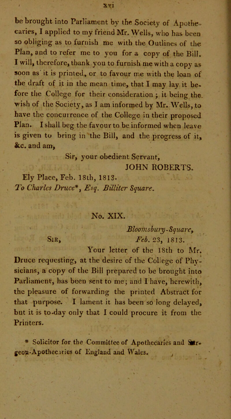 be brought Into Parliament by the Society of Apothe - caries, I applied to my friend Mr. Wells, who has been so obliging as to furnish me with the Outlines of the Plan, and to refer me to you for a copy of the Bill. I will, therefore, thank you to furnish me with a copy as soon as'it is primed, or to favour me with the loan of the draft of it in the mean time, that I may lay it be- fore the College for their consideration ; it being the. wish of the Society, as I am informed by Mr. Wells, to have the concurrence of the College in their proposed Plan. I shall beg the favour to be informed when leave is given to bring in the Bill, and the progress of it, &c. and am. Sir, your obedient Servant, JOHN ROBERTS. Ely Place, Feb. 18th, 1813. To Charles Druce*y Esq. Billiter Square. No. XIX. Blooinsbury-SquarCf Sir, ^ Feb.23^ 1813. . Your letter of the 18th to Mr. Druce requesting, at the desire of the College of Phy- sicians, a copy of the Bill prepared to be brought into Parliament, has been sent to me; and I have, herewith, the pleasure of forwarding the printed Abstract for « ** that purpose. I lament it has been so long delayed, but it is to .day only that I could procure it from the Printers. * Solicitor for the Commitfee of Apothecaries and ter* geon-Apothec-vries of England and Wales. ^