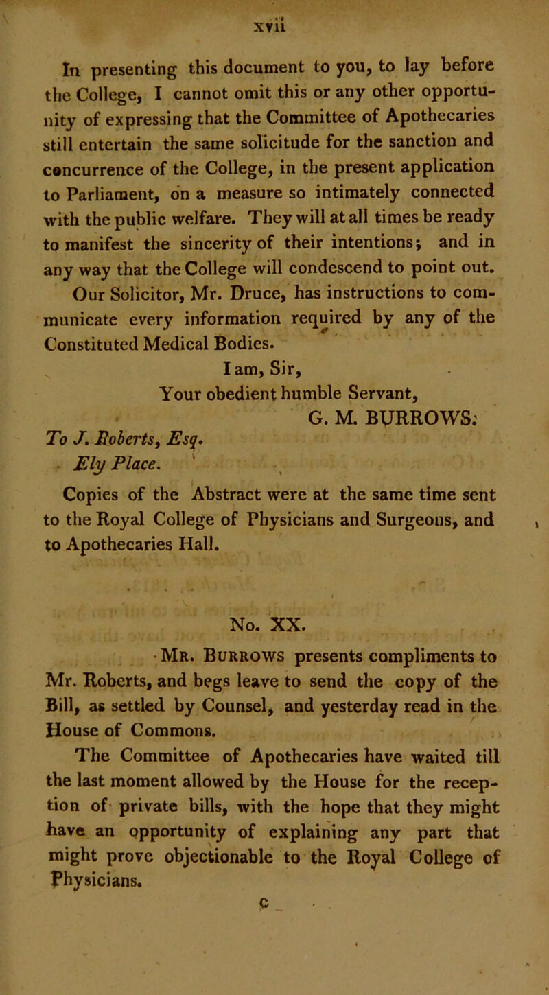 x?ii In presenting this document to you, to lay before the College, I cannot omit this or any other opportu- nity of expressing that the Committee of Apothecaries still entertain the same solicitude for the sanction and concurrence of the College, in the present application to Parliament, on a measure so intimately connected with the public welfare. They will at all times be ready to manifest the sincerity of their intentions; and in any way that the College will condescend to point out. Our Solicitor, Mr. Druce, has instructions to com- municate every information required by any of the Constituted Medical Bodies. lam, Sir, Your obedient humble Servant, G.M. BURROWS; To J. Robertsj Esq. ■ Ely Place, ' Copies of the Abstract were at the same time sent to the Royal College of Physicians and Surgeons, and to Apothecaries Hall. V. No. XX. ■ Mr. Burrows presents compliments to Mr. Roberts, and begs leave to send the copy of the Bill, as settled by Counsel, and yesterday read in the House of Commons. The Committee of Apothecaries have waited till the last moment allowed by the House for the recep- tion of* private bills, with the hope that they might have an opportunity of explaining any part that might prove objectionable to the Royal College of Physicians. c