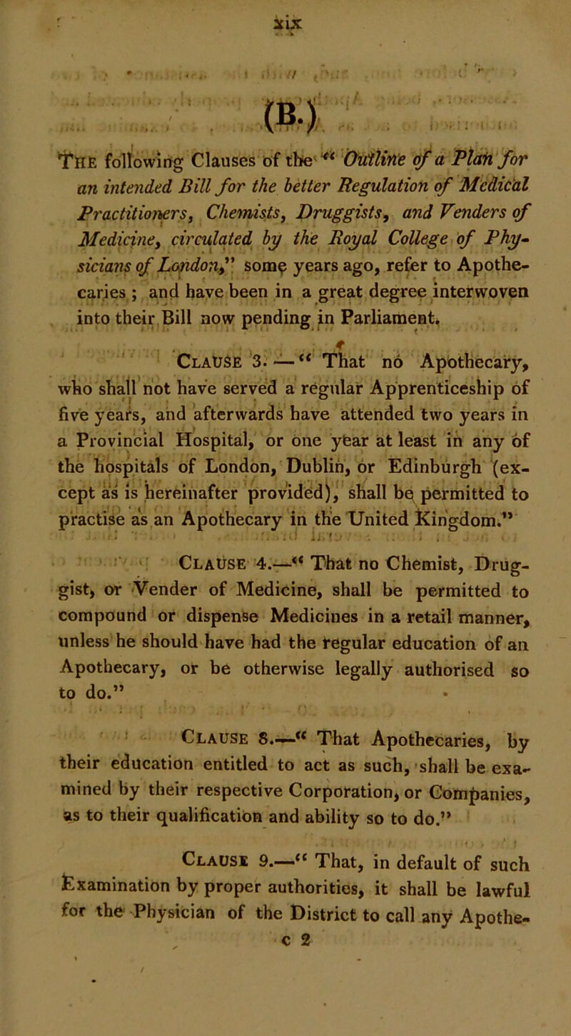 't'lFlE followirtg Clauses of Oiiitine of a Pt^ for an intended Bill for the better Regulation of Medical Practitioners, Chemists, Druggists, and Venders of Medicine, circulaied by the Royal College of Phy^ sicians of Lo^donf: som^ years ago, refer to Apothe- caries ; and have been in a great degree interwoven into their Bill now pending in Parliaments, . f Clause’3^That no Apothecary, who shall not have served a regular Apprenticeship of five years, and afterwards have attended two years in a Provincial Hospital, or one yfear at least in any of the hospitals of London, Dublin, or Edinburgh (ex- cept as is hereinafter provided), shall bq permitted to practise as an Apothecary in the United Kingdom.’* '! Clause 4.—** That no Chemist, Drug- gist, or 'Vender of Medicine, shall be permitted to compound or dispense Medicines in a retail manner, unless he should have had the regular education of an Apothecary, or be otherwise legally authorised so to do.” Clause S.'i—** That Apothecaries, by their education entitled to act as such, sbalt be exa- mined by their respective Corporation, or Companies, as to their qualification and ability so to do.” Clause 9.—“ That, in default of such Examination by proper authorities, it shall be lawful for the Physician of the District to call any Apothe- C 2