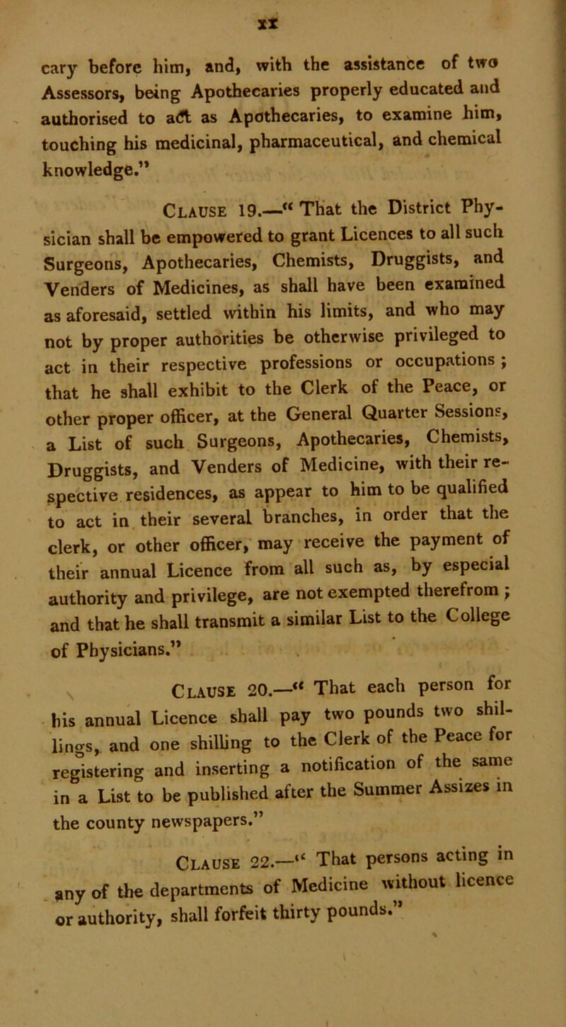 cary before himi and, with the assistance of two Assessors, being Apothecaries properly educated and authorised to a<ft as Apothecaries, to examine him, touching his medicinal, pharmaceutical, and chemical knowledge,” Clause 19.—“ That the District Phy- sician shall be empowered to grant Licences to all such Surgeons, Apothecaries, Chemists, Druggists, and Venders of Medicines, as shall have been examined as aforesaid, settled within his limits, and who may not by proper authorities be otherwise privileged to act in their respective professions or occupations ; that he shall exhibit to the Clerk of the Peace, or other proper officer, at the General Quarter Sessions, a List of such Surgeons, Apothecaries, Chemists, Druggists, and Venders of Medicine, with their re- spective residences, as appear to him to be qualified to act in their several branches, in order that the clerk, or other officer, may receive the payment of their annual Licence from all such as, by especial authority and privilege, are not exempted therefrom ; and that he shall transmit a similar List to the College of Physicians.” Clause 20.—“ That each person for his annual Licence shall pay two pounds two shil- lings, and one shilling to the Clerk of the Peace for registering and inserting a notification of the sanie in a List to be published after the Summer Assizes in the county newspapers.” Clause 22.—“ That persons acting in ,ny of the departments of Medicine tvithout licence or authority, shall forfeit thirty pounds.” 1