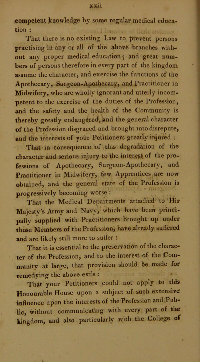 XXAl competent knowledge by some regular medical edoca- tion ; , , That there is no existing Law to prevent persons practising in any or all of the abovfe branches with- out any proper medical education 5 and great num- bers of persons therefore in every part of the kingdom assume the character, and exercise the functions of the Apothecary, Surgeon-Apothecary, and Practitioner in Midwifery, who are wholly ignorant and utterly incom- petent to the exercise of the duties of the Profession, and the safety and the health of the Community is thereby greatly endangered, and the general character of the Profession disgraced and brought into disrepute, and the interests of your Petitioners greatly injured : That in consequence of this degradation of the character and serious injury to the intere^ of the pro- fessions of Apothecary, Surgeon-Apothecary, and Practitioner in Midwifery, few Apprentices are now obtained, and the general state of the Profession is progressively becoming worse : ! . That the Medical Departments attached* to His- Majesty’s Army and Navy, which have been princi- pally supplied with Practitioners brought up under those Members of the Profession, have already suffered and are likely still more to suffer t That it is essential to the preservation of the charac- ter of the Profession, and to the interest of the Com- munity at large, that provision should be made for* remedying the above evils : * That your Petitioners could not apply to this Honourable House upon a subject of such extensive influence upon the interests of the Profession and.Pub- lic, without communicating with every part of tl»e kingdom, and also particularly with the College of