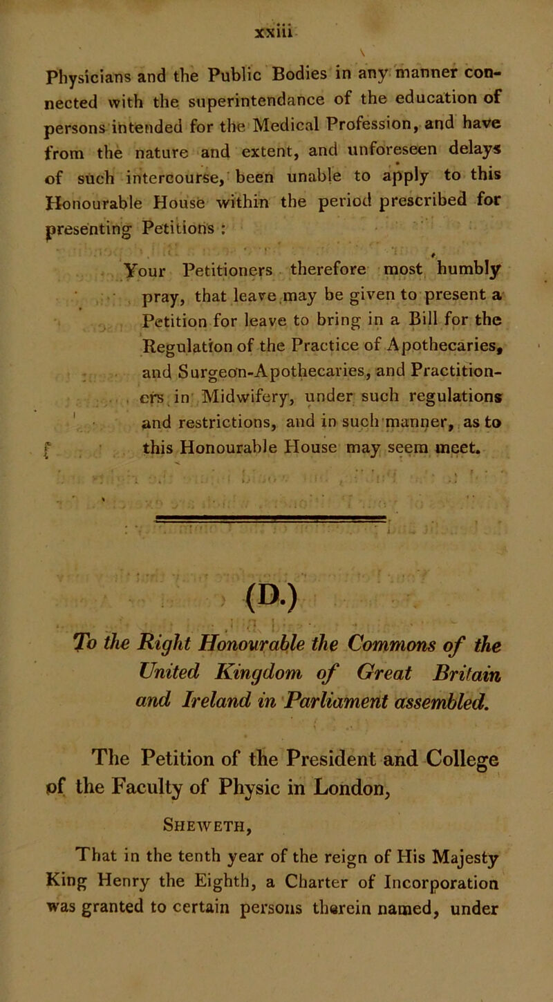 Physicians and the Public Bodies in any manner con- nected with the snperintendance of the education of persons intended for the Medical Profession, and have from the nature and extent, and unforeseen delays of such intercourse,'been unable to apply to this Honourable House within the period prescribed for presenting Petitions : . t *■ f Your Petitioners therefore most humbly pray, that leave,may be given to present a Petition for leave to bring in a Bill for the Regulation of the Practice of Apothecaries, . and Surgeon-Apothecaries, and Practition- .... crs in’ Midwifery, under such regulations ' ■ and restrictions, and in such'manner,, as to f this Honourable House may s^ra meet. To the Right Honourable the Commons of the United Kingdom of Great Britain and Ireland in 'Parliament assembled. The Petition of the President and College pf the Faculty of Physic in London, Sheweth, That in the tenth year of the reign of His Majesty King Henry the Eighth, a Charter of Incorporation was granted to certain persons therein named, under