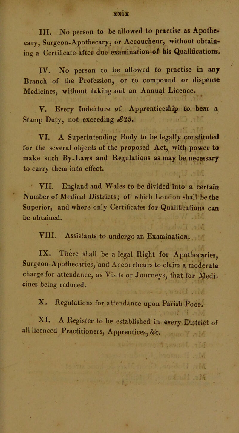 III. No person to be allowed to practise as Apothe- cary, Surgeon-Apothecary, or Accoucheur, without obtain- ing a Certificate after due examination of his Qualifications. IV. No person to be allowed to practise in any Branch of the Profession, or to compound or dispense Medicines, without taking out an Annual Licence. V. Erery Indenture of Apprenticeship to. bear a Stamp Duty, not exceeding £25. 1 . VI. A Superintending Body to be legally constituted for the several objects of the proposed Act, with pow^r to make such By-Laws and Regulations as may bn necessary to carry them into efifect. i VII. England and Wales to be divided into a certain Number of Medical Districts; of which London shall be the Superior, and where only Certificates for Qualifications can be obtained. * >. VIII. Assistants to undergo an Examination. IX. There shall be a legal Right for Apothecaries, Surgeon-Apothecaries, and Accoucheurs to claim a moderate charge for attendance, as Visits or Journeys, that for I^edi- cines being reduced, . . » i ‘ X. Regulations for attendance upon Parish Poor. 4. XI. A Register to be established in every District of all licenced Practitioirers, Apprentices, &c.