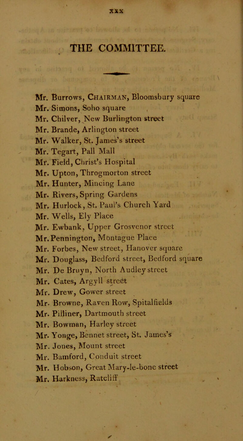 THE COMMITTEE. Mr. Burrows, Chairman, Bloomsbury square Mr. Simons, Soho square , Mr. Chilver, New Burlington street Mr. Brande, Arlington street Mr. Walker, St. James’s street Mr. Tegart, Pall Mall Mr. Field, Clirist’s Hospital Mr. Upton,Throgmorton street Mr. Hunter, Mincing Lane Mr. Rivers, Spring Gardens Mr. Hurlock, St. Paul’s Church Yard Mr. Wells, Ely Place Mr. Ewbank, Upper Grosvenor street Mr. Pennington, Montague Place Mr. Forbes, New street, Hanover square Mr. Douglass, Bedford street, Bedford square Mr. De Bruyn, North Audley street Mr. Cates, Argyll street Mr. Drew, Gower street Mr. Browne, Raven Row, Spital fields Mr. Pilliner, Dartmouth street Mr. Bowman, Harley street Mr. Yonge, Bennet street, St. James’s Mr. Jones, Mount street Mr. Bamford, Conduit street Mr. Hobson, Great Mary-le-bonc street Mr. Harkness, Ratcliff / ■ ✓