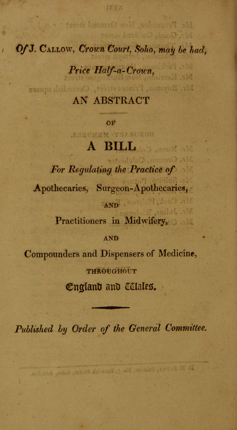 / > I I • 0/3. Callow, Crown Court, Soho, may be had. Price Half-a~ Crown, .‘1 H'L-.m . .. AN ABSTRACT OF a- : i’-iir -r]':,: - ^ • A BILL For Regulating the practice of Apothecaries, Surgeon-Apothecaries,' AND- ^ ‘ Practitioners in ? Midwifery, ■ , AND Compounders and Dispensers of Medicine, TrtROtdiiouT €nfllanti auu astales* * Published by Order of the General Committee. i