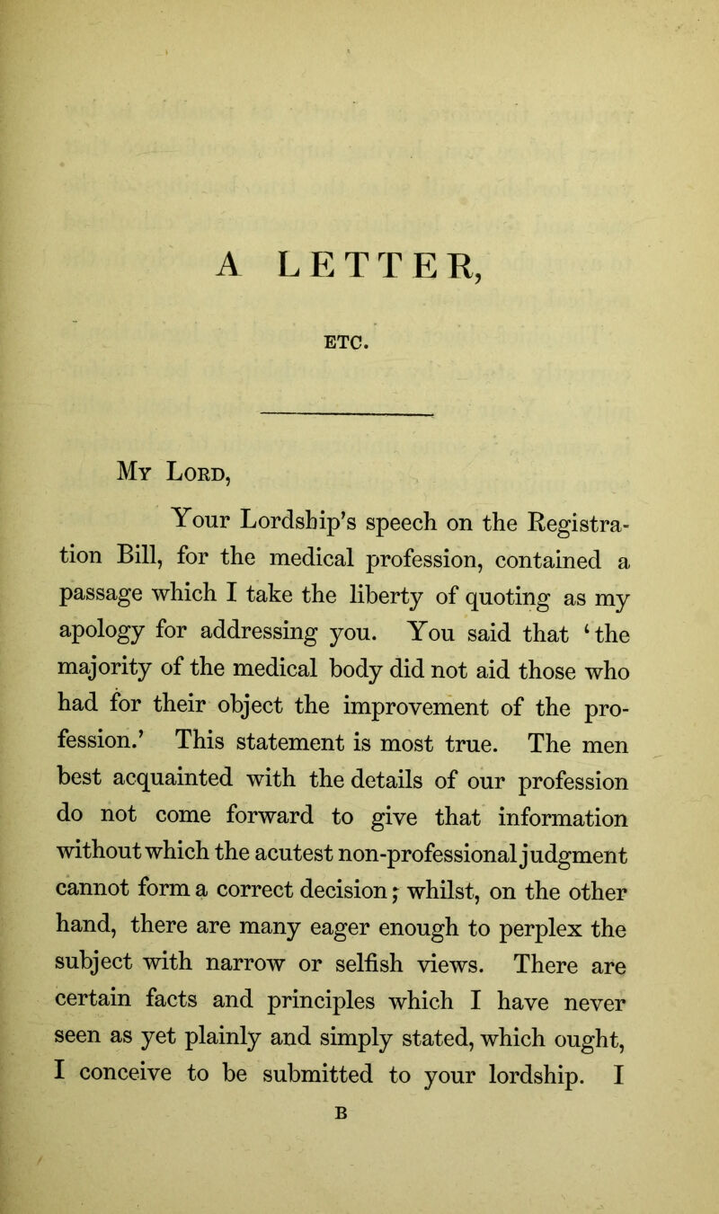 ETC. My Lord, Your Lordship’s speech on the Registra- tion Bill, for the medical profession, contained a passage which I take the liberty of quoting as my apology for addressing you. You said that ‘the majority of the medical body did not aid those who had for their object the improvement of the pro- fession.’ This statement is most true. The men best acquainted with the details of our profession do not come forward to give that information without which the acutest non-professional judgment cannot form a correct decision; whilst, on the other hand, there are many eager enough to perplex the subject with narrow or selfish views. There are certain facts and principles which I have never seen as yet plainly and simply stated, which ought, I conceive to be submitted to your lordship. I B