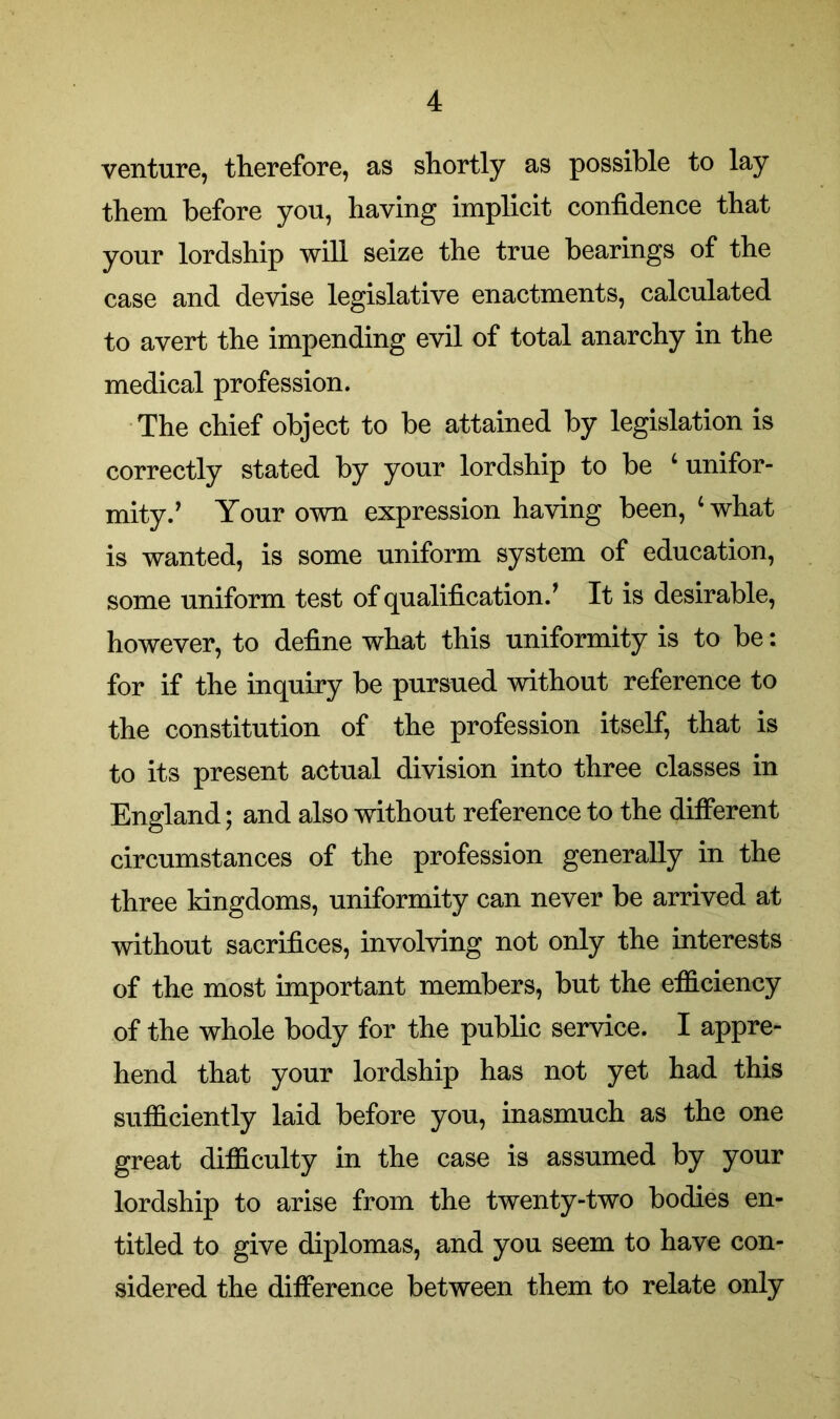 venture, therefore, as shortly as possible to lay them before you, having implicit confidence that your lordship will seize the true bearings of the case and devise legislative enactments, calculated to avert the impending evil of total anarchy in the medical profession. The chief object to be attained by legislation is correctly stated by your lordship to be 4 unifor- mity.’ Your own expression having been, ‘what is wanted, is some uniform system of education, some uniform test of qualification/ It is desirable, however, to define what this uniformity is to be: for if the inquiry be pursued without reference to the constitution of the profession itself, that is to its present actual division into three classes in England; and also without reference to the different circumstances of the profession generally in the three kingdoms, uniformity can never be arrived at without sacrifices, involving not only the interests of the most important members, but the efficiency of the whole body for the public service. I appre- hend that your lordship has not yet had this sufficiently laid before you, inasmuch as the one great difficulty in the case is assumed by your lordship to arise from the twenty-two bodies en- titled to give diplomas, and you seem to have con- sidered the difference between them to relate only