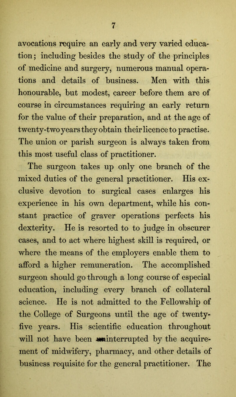 avocations require an early and very varied educa- tion ; including besides the study of the principles of medicine and surgery, numerous manual opera- tions and details of business. Men with this honourable, but modest, career before them are of course in circumstances requiring an early return for the value of their preparation, and at the age of twenty-two years they obtain their licence to practise. The union or parish surgeon is always taken from this most useful class of practitioner. The surgeon takes up only one branch of the mixed duties of the general practitioner. His ex- clusive devotion to surgical cases enlarges his experience in his own department, while his con- stant practice of graver operations perfects his dexterity. He is resorted to to judge in obscurer cases, and to act where highest skill is required, or where the means of the employers enable them to afford a higher remuneration. The accomplished surgeon should go through a long course of especial education, including every branch of collateral science. He is not admitted to the Fellowship of the College of Surgeons until the age of twenty- five years. His scientific education throughout will not have been ^interrupted by the acquire- ment of midwifery, pharmacy, and other details of business requisite for the general practitioner. The