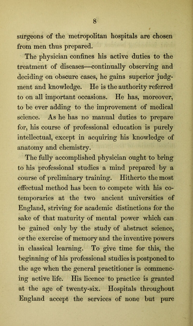 surgeons of the metropolitan hospitals are chosen from men thus prepared. The physician confines his active duties to the treatment of diseases—continually observing and deciding on obscure cases, he gains superior judg- ment and knowledge. He is the authority referred to on all important occasions. He has, moreover, to be ever adding to the improvement of medical science. As he has no manual duties to prepare for, his course of professional education is purely intellectual, except in acquiring his knowledge of anatomy and chemistry. The fully accomplished physician ought to bring to his professional studies a mind prepared by a course of preliminary training. Hitherto the most effectual method has been to compete with his co- temporaries at the two ancient universities of England, striving for academic distinctions for the sake of that maturity of mental power which can be gained only by the study of abstract science, or the exercise of memory and the inventive powers in classical learning. To give time for this, the beginning of his professional studies is postponed to the age when the general practitioner is commenc- ing active life. His licence to practice is granted at the age of twenty-six. Hospitals throughout England accept the services of none but pure