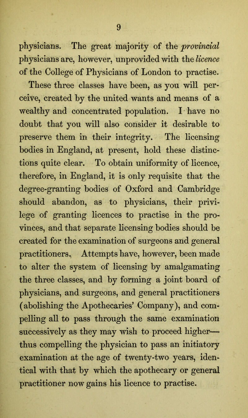 physicians. The great majority of the provincial physicians are, however, unprovided with the licence of the College of Physicians of London to practise. These three classes have been, as you will per- ceive, created by the united wants and means of a wealthy and concentrated population. I have no doubt that you will also consider it desirable to preserve them in their integrity. The licensing bodies in England, at present, hold these distinc- tions quite clear. To obtain uniformity of licence, therefore, in England, it is only requisite that the degree-granting bodies of Oxford and Cambridge should abandon, as to physicians, their privi- lege of granting licences to practise in the pro- vinces, and that separate licensing bodies should be created for the examination of surgeons and general practitioners^ Attempts have, however, been made to alter the system of licensing by amalgamating the three classes, and by forming a joint board of physicians, and surgeons, and general practitioners (abolishing the Apothecaries’ Company), and com- pelling all to pass through the same examination successively as they may wish to proceed higher— thus compelling the physician to pass an initiatory examination at the age of twenty-two years, iden- tical with that by which the apothecary or general practitioner now gains his licence to practise.