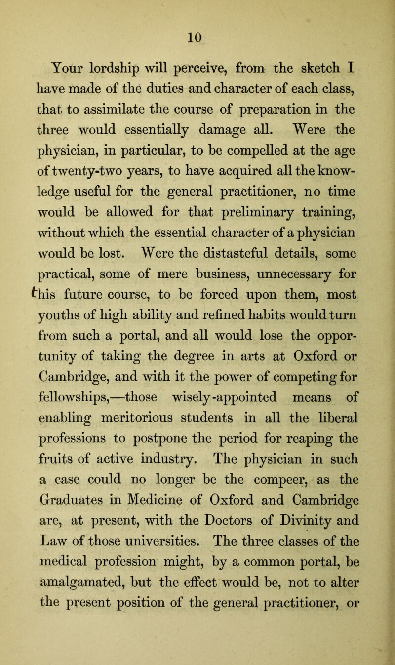 Your lordship will perceive, from the sketch I have made of the duties and character of each class, that to assimilate the course of preparation in the three would essentially damage all. Were the physician, in particular, to be compelled at the age of twenty-two years, to have acquired all the know- ledge useful for the general practitioner, no time would be allowed for that preliminary training, without which the essential character of a physician would be lost. Were the distasteful details, some practical, some of mere business, unnecessary for this future course, to be forced upon them, most youths of high ability and refined habits would turn from such a portal, and all would lose the oppor- tunity of taking the degree in arts at Oxford or Cambridge, and with it the power of competing for fellowships,—those wisely-appointed means of enabling meritorious students in all the liberal professions to postpone the period for reaping the fruits of active industry. The physician in such a case could no longer be the compeer, as the Graduates in Medicine of Oxford and Cambridge are, at present, with the Doctors of Divinity and Law of those universities. The three classes of the medical profession might, by a common portal, be amalgamated, but the effect would be, not to alter the present position of the general practitioner, or