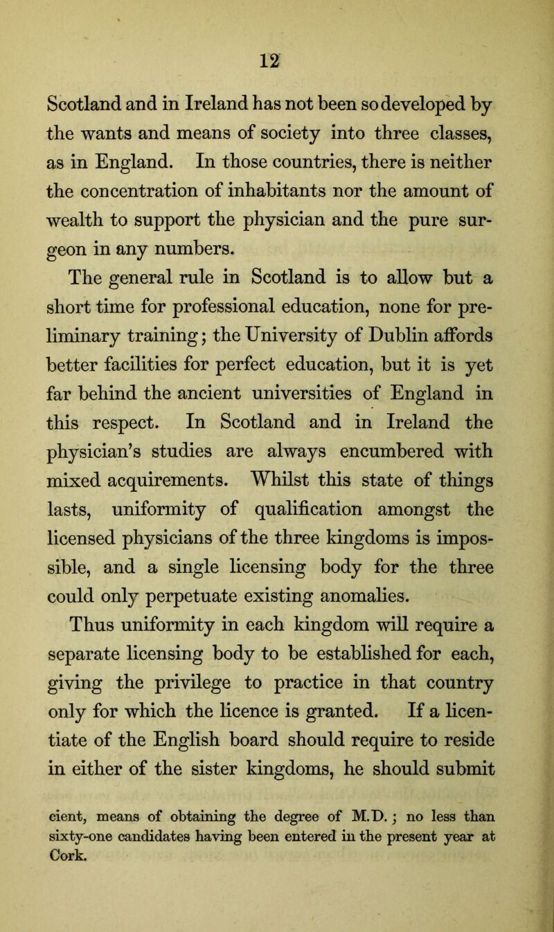 Scotland and in Ireland has not been so developed by the wants and means of society into three classes, as in England. In those countries, there is neither the concentration of inhabitants nor the amount of wealth to support the physician and the pure sur- geon in any numbers. The general rule in Scotland is to allow but a short time for professional education, none for pre- liminary training; the University of Dublin affords better facilities for perfect education, but it is yet far behind the ancient universities of England in this respect. In Scotland and in Ireland the physician’s studies are always encumbered with mixed acquirements. Whilst this state of things lasts, uniformity of qualification amongst the licensed physicians of the three kingdoms is impos- sible, and a single licensing body for the three could only perpetuate existing anomalies. Thus uniformity in each kingdom will require a separate licensing body to be established for each, giving the privilege to practice in that country only for which the licence is granted. If a licen- tiate of the English board should require to reside in either of the sister kingdoms, he should submit cient, means of obtaining the degree of M.D.; no less than sixty-one candidates having been entered in the present year at Cork.