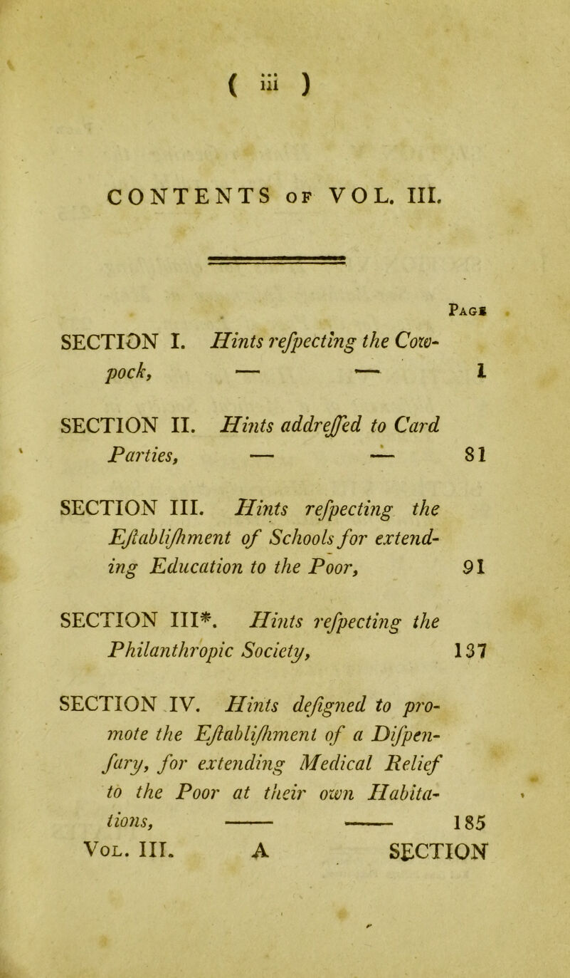 F- CONTENTS OF VOL. HI. Pag» SECTION I. Hints refpectlng the Coic* pocky — *— 1 SECTION II. Hints addrejfed to Card Parties, — — 81 SECTION III. Hints refpecting the EJiabli/hment of Schools for extend- ing Education to the Poor, 91 SECTION III^. Hints refpecting the Philanthropic Society, 137 SECTION TV. Hints defigned to pro- mote the EJiahlifliment of a Difpen- fary, for extending Medical Relief to the Poor at their own Habita- ♦ tionsy 185 VoL. III. A SECTION