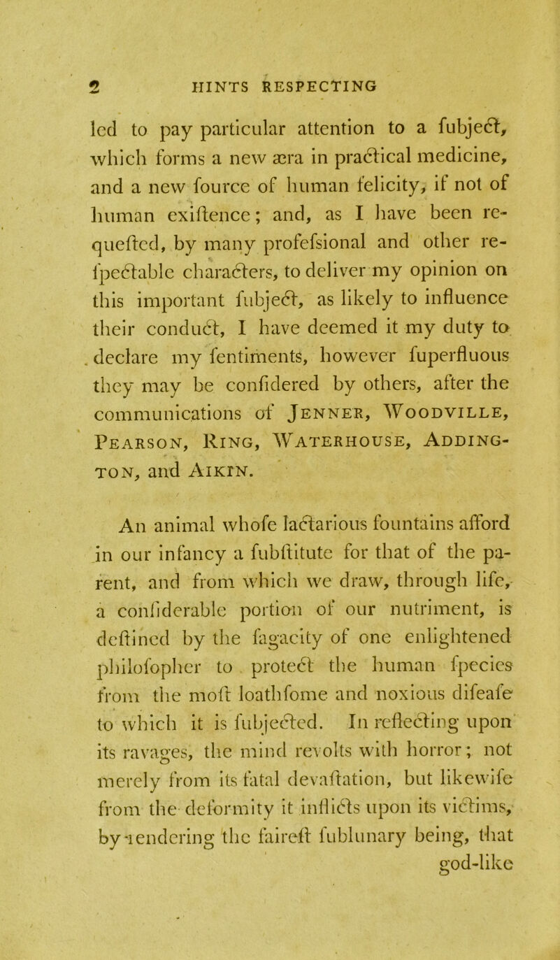 led to pay particular attention to a fubjeft, which forms a new asra in practical medicine, and a new fource of human felicity, if not of human exilfence; and, as I liave been re- queffcd, by many profefsional and other re- fpe6fahle chara6fers, to deliver my opinion on this important fubje6f, as likely to influence their conduct, I have deemed it my duty to . declare my fentiments, however fuperfluous they may he confidered by others, after the communications of Jenner, Woodville, Pearson, Ring, Waterhouse, Adding- ton, and Aikin. An animal whofe la6tarious fountains afford jn our infancy a fuhftitute for that of the pa- rent, and from which we draw, through life, a conhderahle portion of our nutriment, is deftincd by the fagaclty of one enlightened phllofophcr to proteft the human fpecics from the mofl loathfome and noxious difeafe to which it is fubjeefed. In reflecting upon’ its ravao’es, the mind revolts with horror; not merely from its fatal devaflation, but likewlle from the deformity it Inflids upon its victims,' byiendcring the faireft fublunary being, that god-like