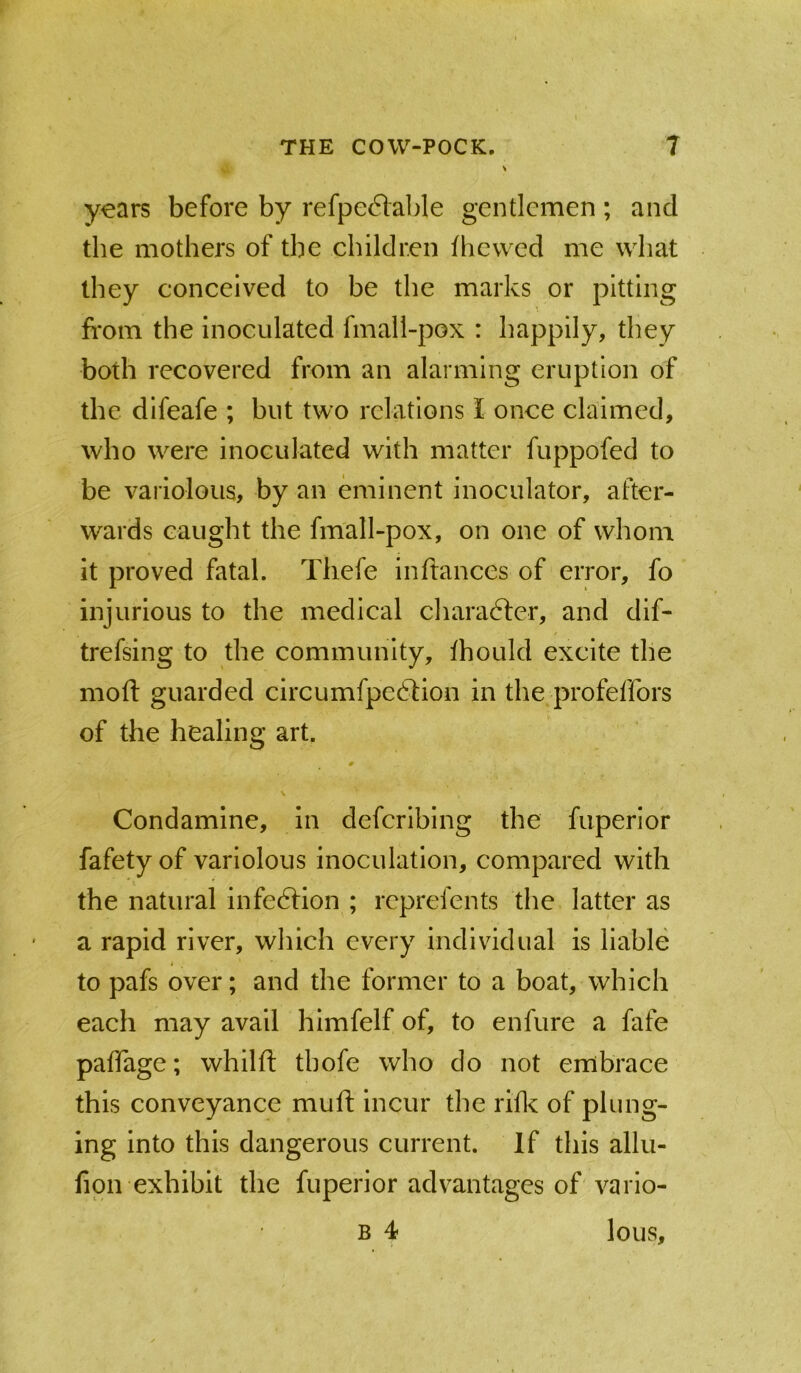 years before by refpe6lable gentlemen ; and the mothers of the children fhevved me what they conceived to be the marks or pitting from the inoculated fmall-pox : happily, they both recovered from an alarming eruption of the difeafe ; but two relations I once claimed, who were inoculated with matter fuppofed to be variolous, by an eminent inoculator, after- wards caught the fmall-pox, on one of whom it proved fatal, Thefe in fiances of error, fo injurious to the medical chara6ler, and dif- trefsing to the community, Ihould excite the mofi: guarded circumfpeftion in the profeffors of the healing art. # > Condaminc, in deferibing the fuperiof fafety of variolous inoculation, compared with the natural infeftion ; reprefents the latter as a rapid river, which every individual is liable I to pafs over; and the former to a boat, which each may avail himfelf of, to enfure a fafe paffage; whilft thofe who do not embrace this conveyance mufi; incur the rifle of plung- ing into this dangerous current. If this allu- fipn exhibit the fuperior advantages of vario- B 4 lous.