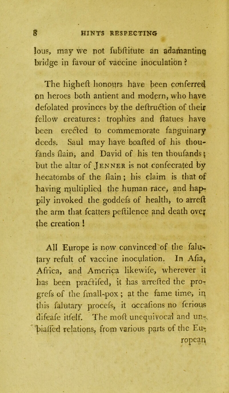 lous, may we pot fubftitute an ladamantinq bridge in favour of vaccine inoculation ? The higheft honpiirs have l3een conferred pn heroes both antient and modern, who have defolated provinces by the deftru6tion of their fellow creatures: trophies and ftatues have been erected to commemorate fanguinary deeds, Saul may have boafted of his thou- fands ilain, and David of his ten thoufands | but the altar of Jenner is not confecrated by hecatombs of the flain; his claim is that of haying ipultiplied the human race, and hap- pily invoked the goddefs of health, to a'rreft the arm that fcatters peftilence and death over the creation J All Europe is now convinced of the falu- tary refiilt of vaccine inoculation. In Afia, Africa, and America likewife, wherever it has been praftifed, it has 'aiTcfted the pro- grefs of the fmall-pox ; at the fame time, ip this falutary procefs, it occafions no ferious difeafe itfelf. The mofl unequivocal and uhtx ’ |)ialfed relations, from various parts of the Eu- ropean