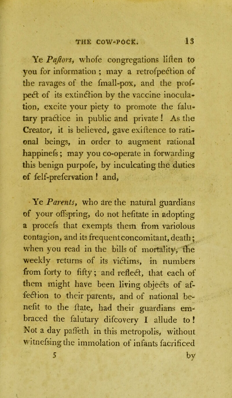Ye PaJiorSi whofe congregations liften to you for information ; may a retrofpedlion of the ravages of the fmall-pox, and the prof-* peft of its extindtion by the vaccine inocula- tion, excite your piety to promote the falu- tary praftice in public and private ! As the Creator^ it is believed, gave exiftence to rati- onal beings, in order to augment rational happinefs; may you co-operate in forwarding this benign purpofe, by inculcating the duties of felf-prefervation ! and, ' Ye Parentsf who are the natuVal guardians of your offspring, do not hefitate in adopting a procefs that exempts them from variolous contagion, and its frequenteoncomitant,death; when you read in the bills of mortality;'fhe weekly returns of its victims, in numbers from forty to fifty; and reflecft, that each of them might have been living objedls of af- fedtion to their patents, and of national be- nefit to the ftate, had their guardians em- braced the falutary difcovery I allude to! Not a day pafieth in this metropolis, without witnefsingtlie immolation of infants facrificed 5 by 1