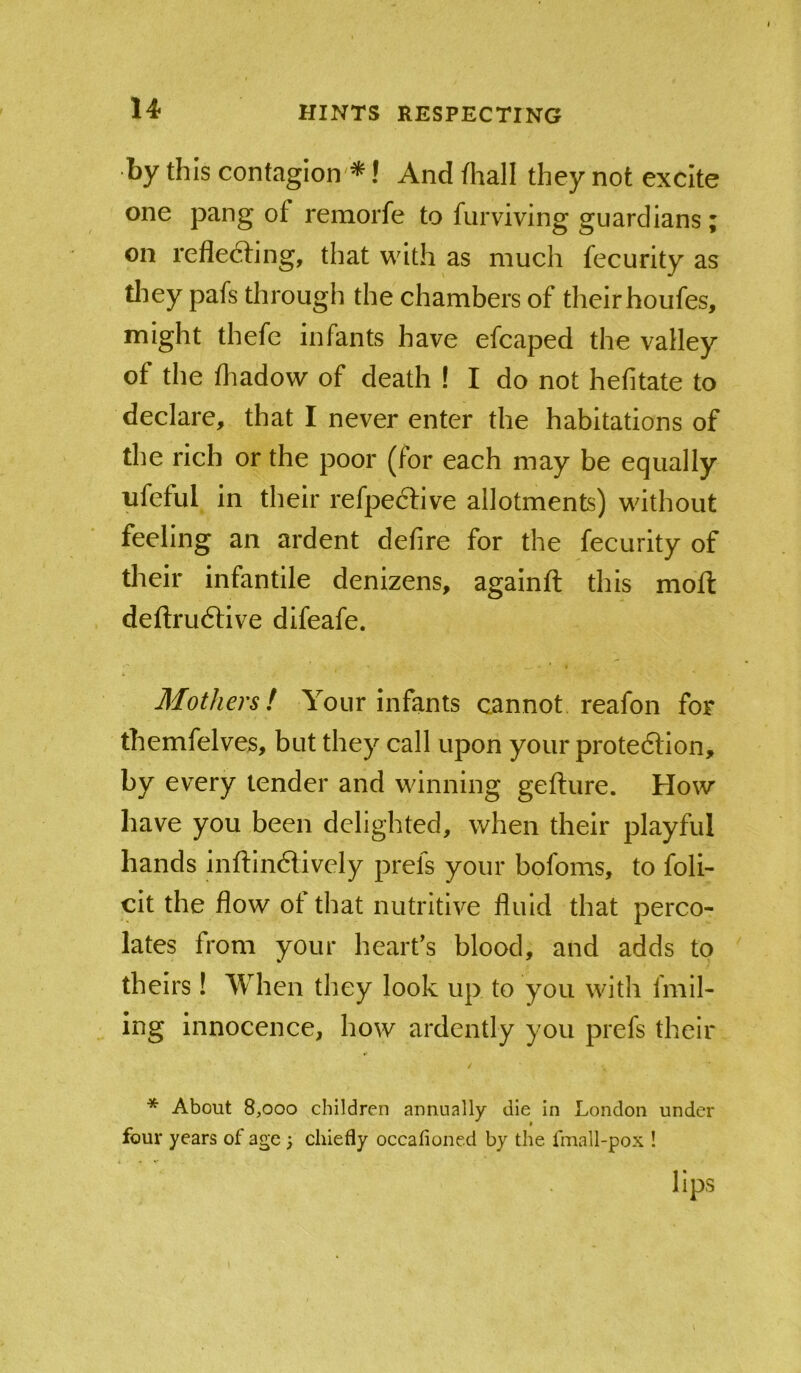 by this contagion'*! And fhall they not excite one pang of remorfe to fiirviving guardians ; on refle6fing, that with as much fecurity as tliey pafs through the chambers of their houfes, might thefe infants have efcaped the valley of the fhadow of death ! I do not hefitate to declare, that I never enter the habitations of the rich or the poor (for each may be equally ufeful in their refpeftive allotments) without feeling an ardent defire for the fecurity of tlieir infantile denizens, againft this mofi: defi:ru6live difeafe. Mothers! Your infants cannot reafon for themfelves, but they call upon your prote6Hon, by every lender and winning gefture. How have you been delighted, when their playful hands inftindively prefs your bofoms, to foli- cit the flow ot that nutritive fluid that perco- lates from your heart’s blood, and adds to theirs! When they look up to you with fmil- ing innocence, how ardently you prefs their * About 8,000 children annually die in London under four years of age ; chiefly occafioned by the fmall-pox ! lips