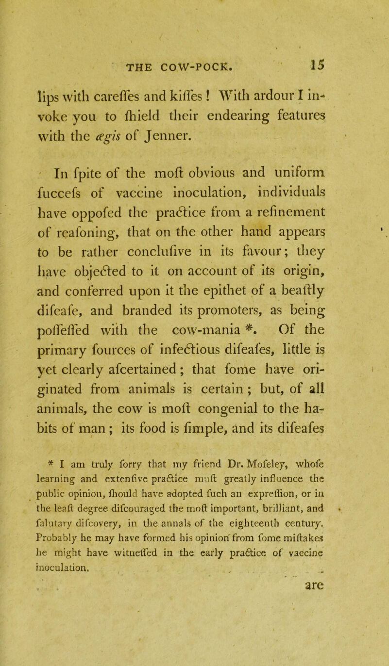 lips with carefTes and kiffes! With ardour I in- voke you to fliield their endearing features with the cegis of Jenner. ' In fpite of the moft obvious and uniform fuccefs of vaccine inoculation, individuals have oppofed the pradHce from a refinement of reafoning, that on the other hand appears to be rather conclufive in its favour; they have objected to it on account of its origin, and conferred upon it the epithet of a beaftly difeafe, and branded its promoters, as being pofi'efied with the cow-mania Of the primary fources of infectious difeafes, little is yet clearly afcertained; that fome have ori- ginated from animals is certain; but, of all animals, the cow is moft congenial to the ha- bits of man ; its food is fimple, and its difeafes * I am truly forry that my friend Dr. Mofeley, whofe learning and extenfive pra6lice mnft greatly influence the public opinion, fliould have adopted fuch an expreflion, or in the leaft degree difcouraged the moft important, brilliant, and falutary difcovery, in the annals of the eighteenth century. Probably he may have formed his opinion from fome miftakes I he might have witneffed in the early pradtice of vaccine inoculation. are