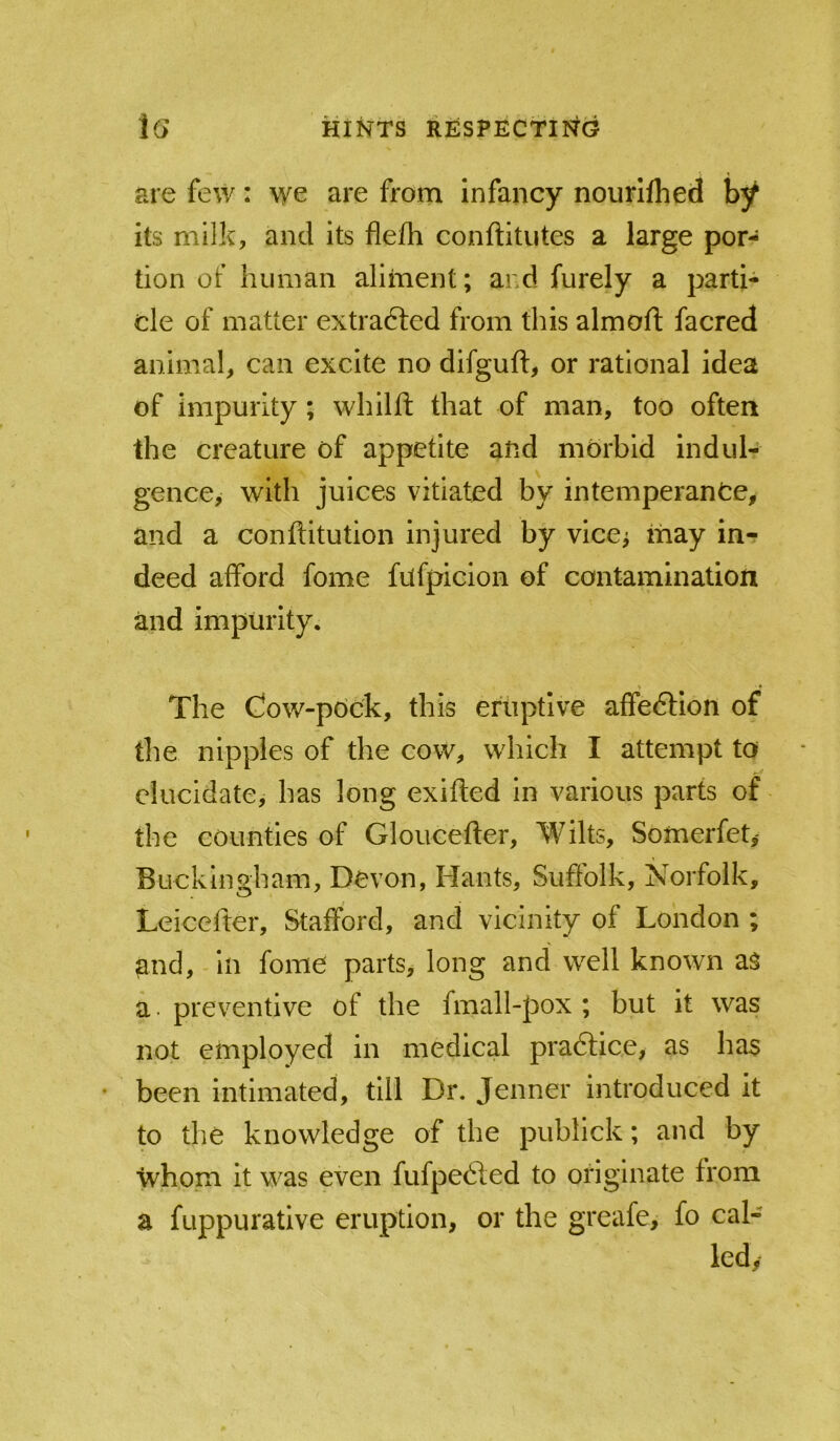 are few: we are from infancy nourlfhed by its milk, and its flefh conftitiites a large por- tion of human aliment; and furely a parti- cle of matter extradted from this aim oft facred animal, can excite no difguft, or rational idea of impurity; whilft that of man, too often the creature of appetite and morbid indul- gence, with juices vitiated by intemperance, and a conftitution injured by vice^ may in-? deed afford fome fufpicion of contamination and impurity. The Gow-pock, this eruptive affeftion of the nipples of the cow, which I attempt to elucidate, has long exifted in various parts of the counties of Gloucefter, Wilts, Somerfet,- Buckingham, Devon, Hants, Suffolk, Norfolk, Leicefter, Stafford, and vicinity of London ; and, - in fome parts, long and well known as a. preventive of the fmall-pox ; but it was not employed in medical pradlice, as has • been intimated, till Dr. Jenner introduced it to the knowledge of the publick; and by whom it was even fufpe61ed to originate from a fuppurative eruption, or the greafe, fo cal- led,-