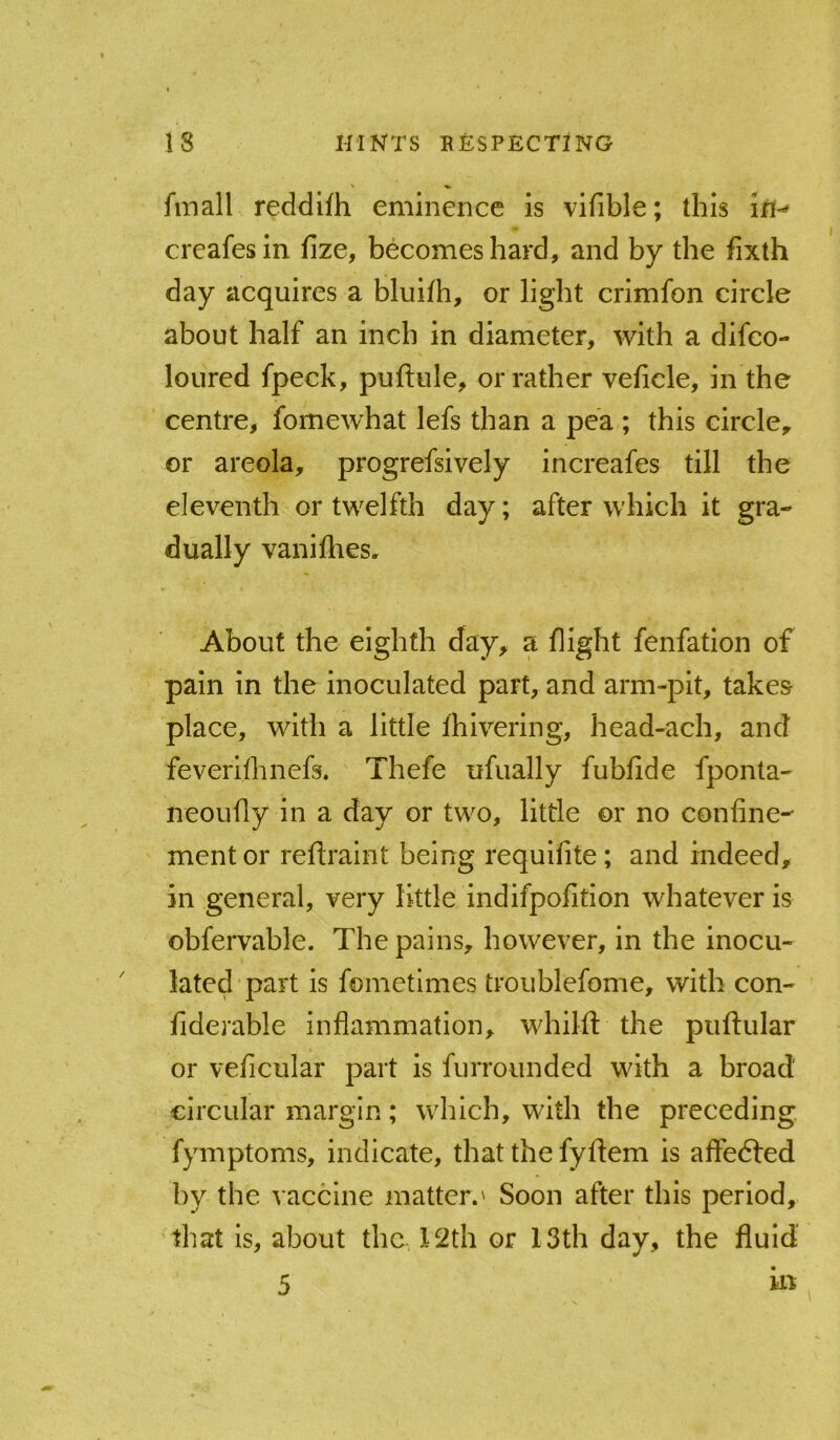 fmall reddifh eminence is vifible; this creafesin fize, becomes hard, and by the fixth day acquires a bluilh, or light crimfon circle about half an inch in diameter, with a difeo- loured fpeck, puftule, or rather veficle, in the centre, fomewhat lefs than a pea ; this circle, or areola, progrefsively increafes till the eleventh or twelfth day; after which it gra- dually vaniflies. About the eighth day, a flight fenfation of pain in the inoculated part, and arm-pit, takes place, with a little Ihiverlng, head-ach, and feverllhnefs. Thefe ufually fubfide fponta- neoufly in a day or two, little or no confine- ment or reflraint being requifite; and indeed, in general, very little indifpofition whatever is obfervable. The pains, however, in the inocu- lated part is fometlmes troublefome, with con- fiderable inflammation, whilft the puftular or veficular part is furrounded with a broad circular margin; which, with the preceding fymptoms, indicate, that the fyftem is affedled by the vaccine matter.' Soon after this period, that is, about the ]l2th or 13th day, the fluid 5
