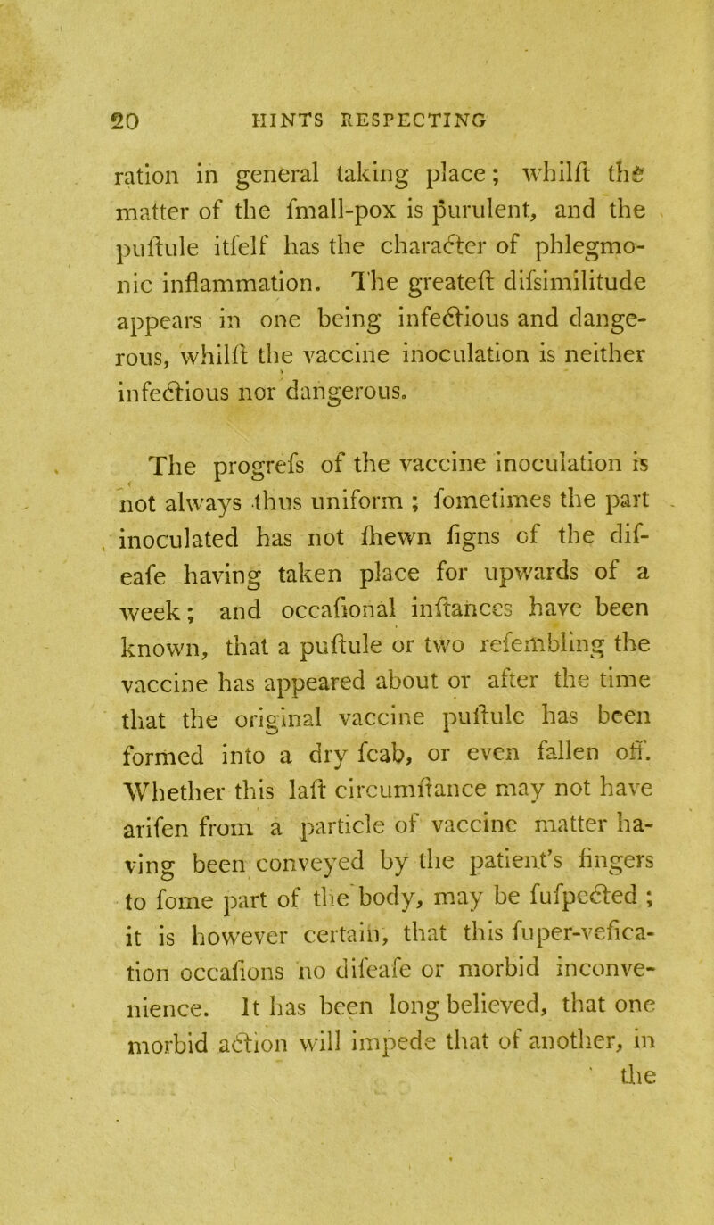 ration in general taking place; whilft th^f matter of the fmall-pox is purulent, and the puftule itfelf has the character of phlegmo- nic inflammation. The greateft difsimilitude appears in one being infedfious and dange- rous, whilft the vaccine inoculation is neither infedtious nor dangerous. The progrefs of the vaccine inoculation is not always thus uniform ; fometimes the part inoculated has not fliewn flgns of the dif- eafe having taken place for upwards of a week; and occafional inftances have been known, that a puftule or two refembllng the vaccine has appeared about or after the time that the original vaccine puftule has been formed into a dry fcab, or even fallen ofl'. Whether this laft circumftance may not have arifen from a particle of vaccine matter ha- ving been conveyed by the patienfs fingers to fome part of tlie'body, may be fufpefted ; it is however certain, that this fuper-vefica- tlon occafions no difeafe or morbid inconve- nience. It has been long believed, that one morbid aftion will impede that of another, in the
