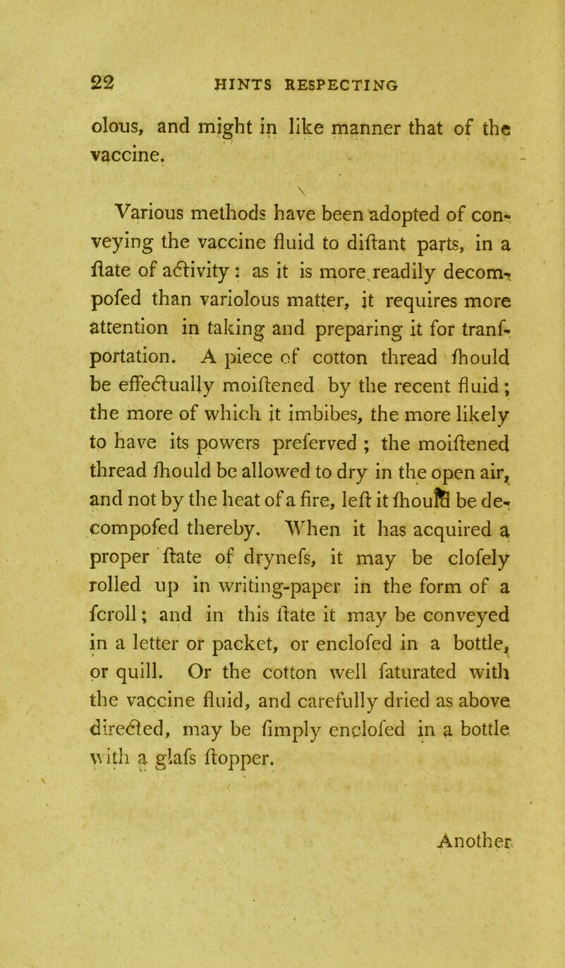 oloijs, and might in like manner that of the vaccine. % \ Various methods have been adopted of com veying the vaccine fluid to diftant parts, in a flate of activity : as it is more,readily decom-. pofed than variolous matter, it requires more attention in taking and preparing it for tranf- portation. A piece of cotton thread fhould be effe6lually moiflened by the recent fluid; the more of which it imbibes, the more likely to have its powers preferved ; the moiflened thread fhould be allowed to dry in the open air, and not by the heat of a fire, left it flioufS be de- comppfed thereby. When it has acquired a proper ftate of drynefs, it may be clofely rolled up in writing-paper in the form of a fcroll; and in this ftate it may be conveyed in a letter or packet, or enclofed in a bottle, or quill. Or the cotton well faturated witli the vaccine fluid, and carefully dried as above directed, may be Amply enclofed in a bottle ith a glafs ftopper. Another