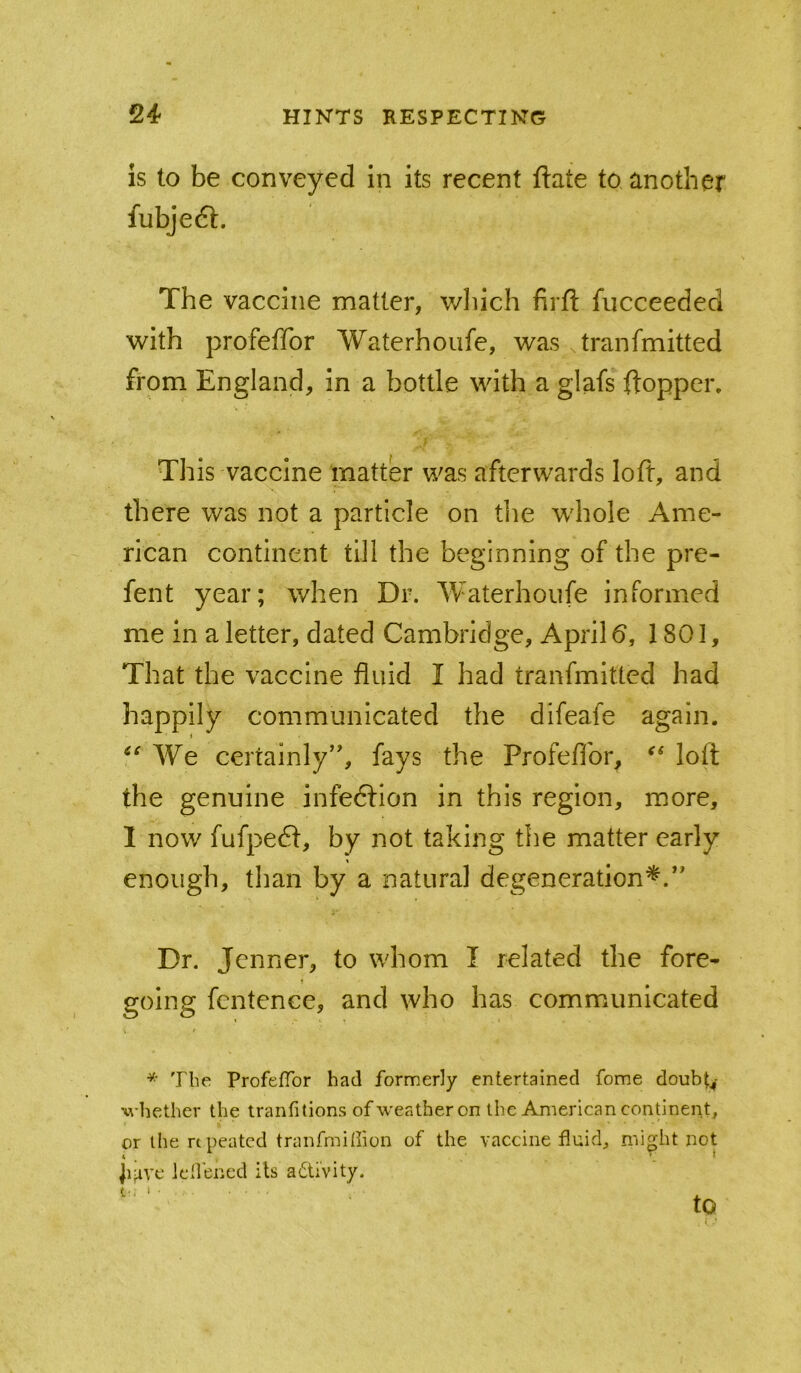 is to be conveyed in its recent ftate to another fubjeft. The vaccine matter, wliich firfl fiicceeded with profeffor Waterhoufe, was .tranfmitted from England, in a bottle with a glafs fl:opper. This vaccine matter was afterwards loft, and there was not a particle on the whole Ame- rican continent till the beginning of the pre- fent year; when Dr. Waterhoiife informed me in a letter, dated Cambridge, April 6, 1801, That the vaccine fluid I had tranfmitted had happily communicated the difeafe again. We certainly’', fays the Profeflbr, loft the genuine infedlion in this region, more, 1 now fufpeft, by not taking the matter early enough, than by a natural degeneration*.” Dr. Jenner, to whom I related the fore- going fcntence, and who has communicated * The Profeffor had formerly entertained fome doubt^- whether the tranfitions of weather on the American continent, or the repeated tranfmiffion of the vaccine fluid, might not jiave lell’encd its adti'vity. O. i ■ to