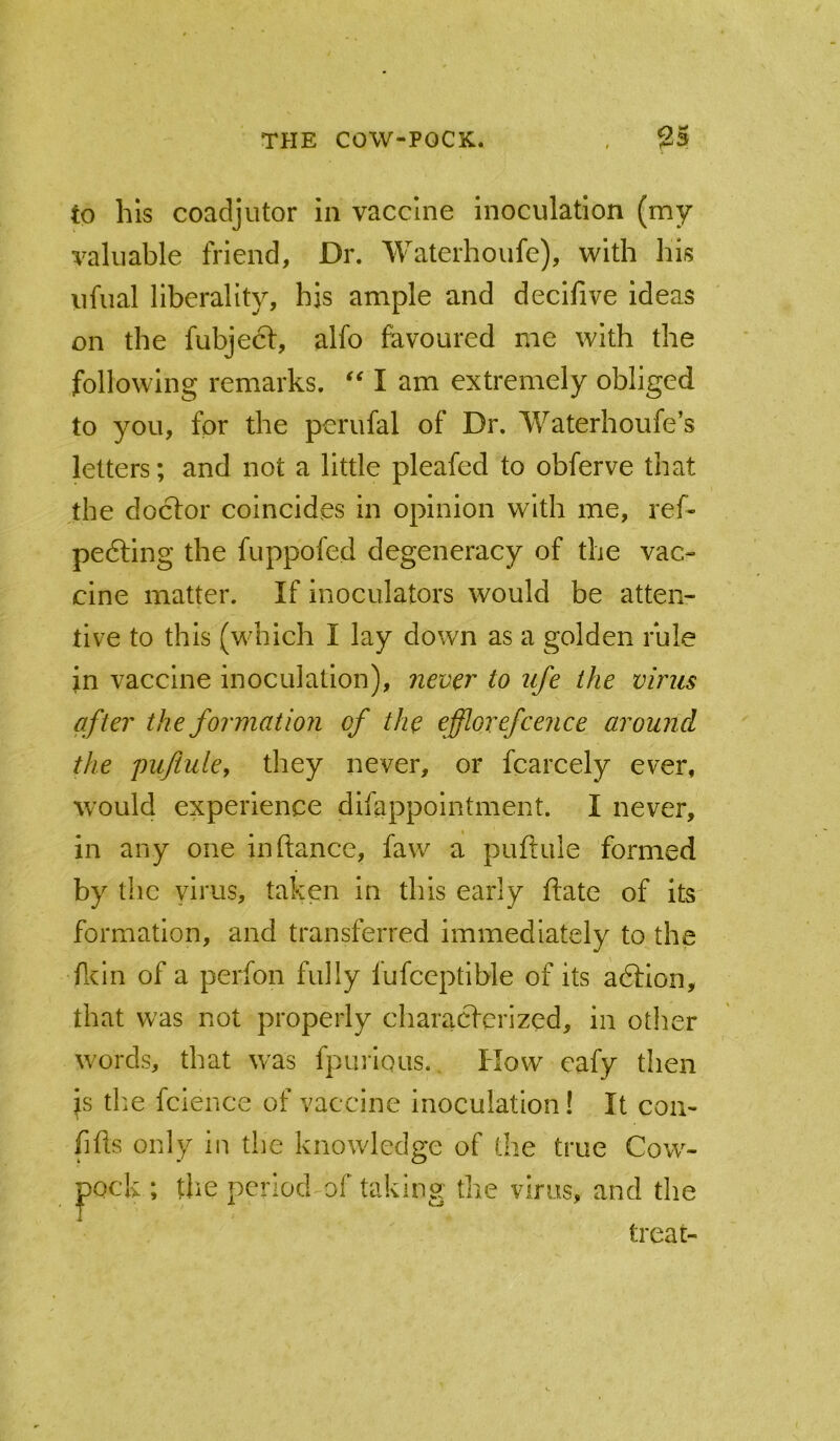 to his coadjutor in vaccine inoculation (my valuable friend, Dr. Waterhoufe), with Ihs iifual liberality, his ample and declfive ideas on the fubject, alfo favoured me with the following remarks. “ I am extremely obliged to you, for the perufal of Dr. Waterhoufe’s letters; and not a little pleafed to obferve that the doctor coincides in opinion with me, ref- pedting the fuppofed degeneracy of the vac- cine matter. If inoculators would be atten- tive to this (which I lay down as a golden rule in vaccine inoculation), never to ufe the virus after the formation of the efflorefcence around the pujiule, they never, or fcarcely ever, would experience difappointment. I never, in any one in fiance, faw a pufiule formed by the virus, taken in this early fiate of its formation, and transferred immediately to the fldn of a perfon fully fufceptible of its adlion, that was not properly characterized, in other words, that was fpurious.. How eafy then \s the fcience of vaccine inoculation! It coii- fifis only in the knowledge of the true Cow- jpock ; the period of taking the virus, and the treat-