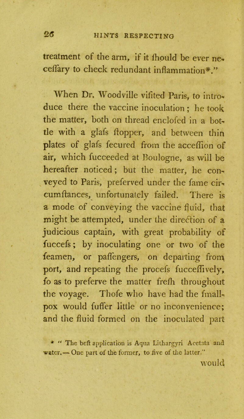 2(5 treatment of the arm, if it fhpuld be ever ne- cefiary to check redundant inflammation*. When Dr, Woodville vifited Paris, to intro-* duce there the vaccine inoculation ; he took the matter, both on thread enclofed in a bot- tle with a glafs itopper, and between thin plates of glafs fecured from the acce/Tion of air, which fucceeded at Boulogne, as will be hereafter noticed; but the matter, he con- veyed to Paris, preferved under the fame cir- cum-ftances, unfortunately failed. There is a mode of conveying the vaccine fluid, that might be attempted, under the diredlion of a judicious captain, with great probability of fuccefs; by inoculating one or two of the feamen, or paflTengers, on departing fron^ port, and repeating the procefs fuccefTively, fo as to preferve the matter frefli throughout the voyage. Thofe who have had the fmall- pox would fufler little or no inconvenience; and the fluid formed on the inoculated part ■* The befl: application is Aqua Lithargyri Acetata and water.— One part of tlie former, to iive of the latter.” would