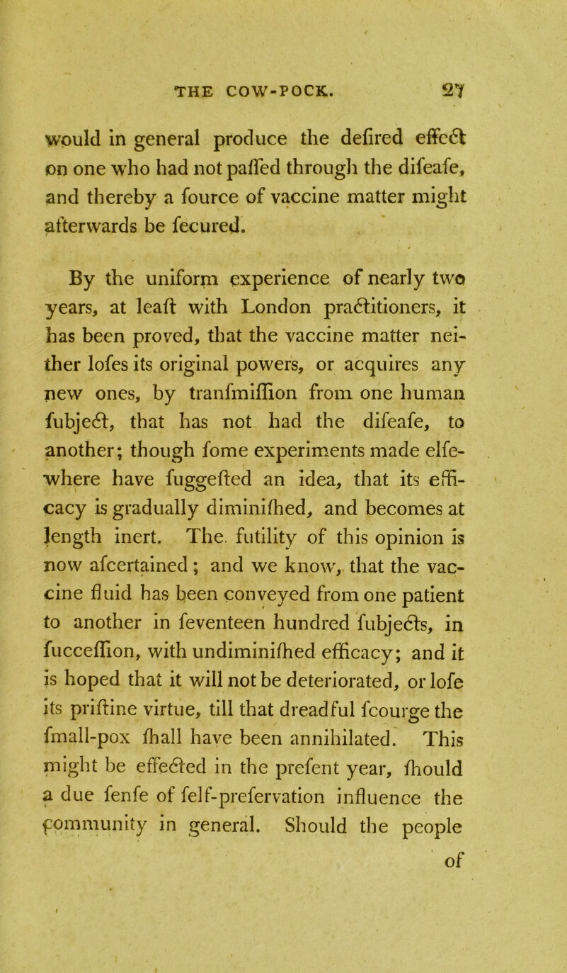 would in general produce the defired effc6t on one who had not paffed through the difeafe, and thereby a fource of vaccine matter might afterwards be fecured. By the uniform experience of nearly two years, at leaft with London pra6litioners, it has been proved, that the vaccine matter nei- ther lofes its original powers, or acquires any new ones, by tranfmiffion from one human fubjeft, that has not had the difeafe, to another; though fome experiments made elfe- where have fuggefted an idea, that its ehi- cacy is gradually diminifhed, and becomes at length inert. The. futility of this opinion is now afcertained ; and we know^,. that the vac- cine fluid has been conveyed from one patient to another in feventeen hundred fubjedfs, in fucceffion, with undiminifhed efficacy; and it is hoped that it will not be deteriorated, oiTofe its priftine virtue, till that dreadful fcourge the fmall-pox fhall have been annihilated. This might be effedfed in the prefent year, fhould a due fenfe of felf-prefervation influence the fommunity in general. Should the people of