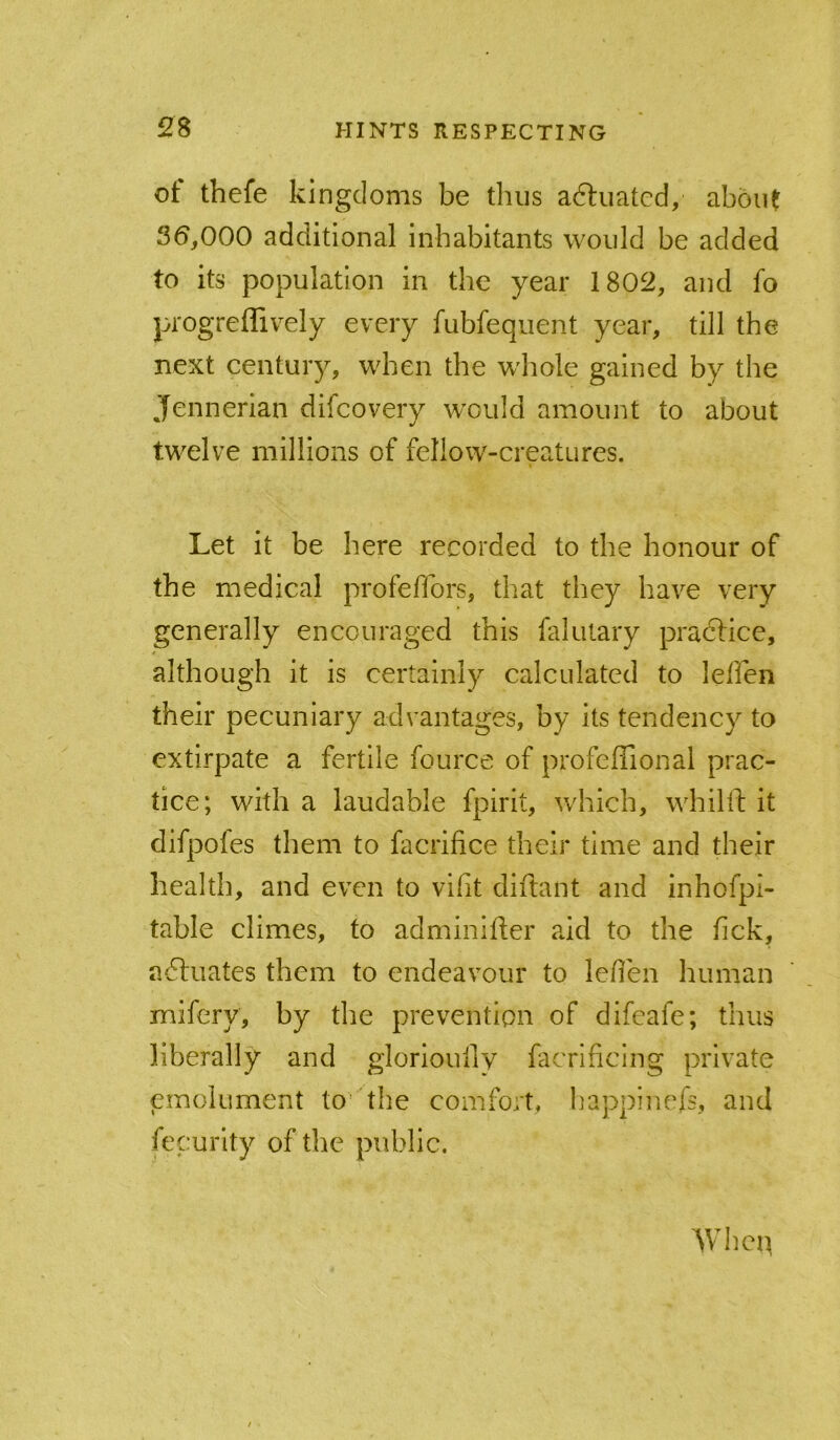 ot thefe kingdoms be thus aftuatcd, about 36,000 additional inhabitants would be added to its population in the year 1802, and fo progreffively every fubfequent year, till the next century, when the whole gained by the Jennerian difcovery w'ould amount to about twelve millions of fellow-creatures. Let it be here recorded to the honour of the medical profefibrs, that they have very generally encouraged this falutary practice, although it is certainly calculated to leffen their pecuniary advantages, by its tendency to extirpate a fertile fource of profeffional prac- tice; with a laudable fpirit, which, whilfl: it difpofes them to facrifice their time and their health, and even to vifit diftant and inhofpi- table climes, to adminifter a.id to the fick, actuates them to endeavour to leflen human mifery, by the prevention of difeafe; thus liberally and glorioully facrificing private emolument to the comfort, happinefs, and fecurlty of the public. Whep