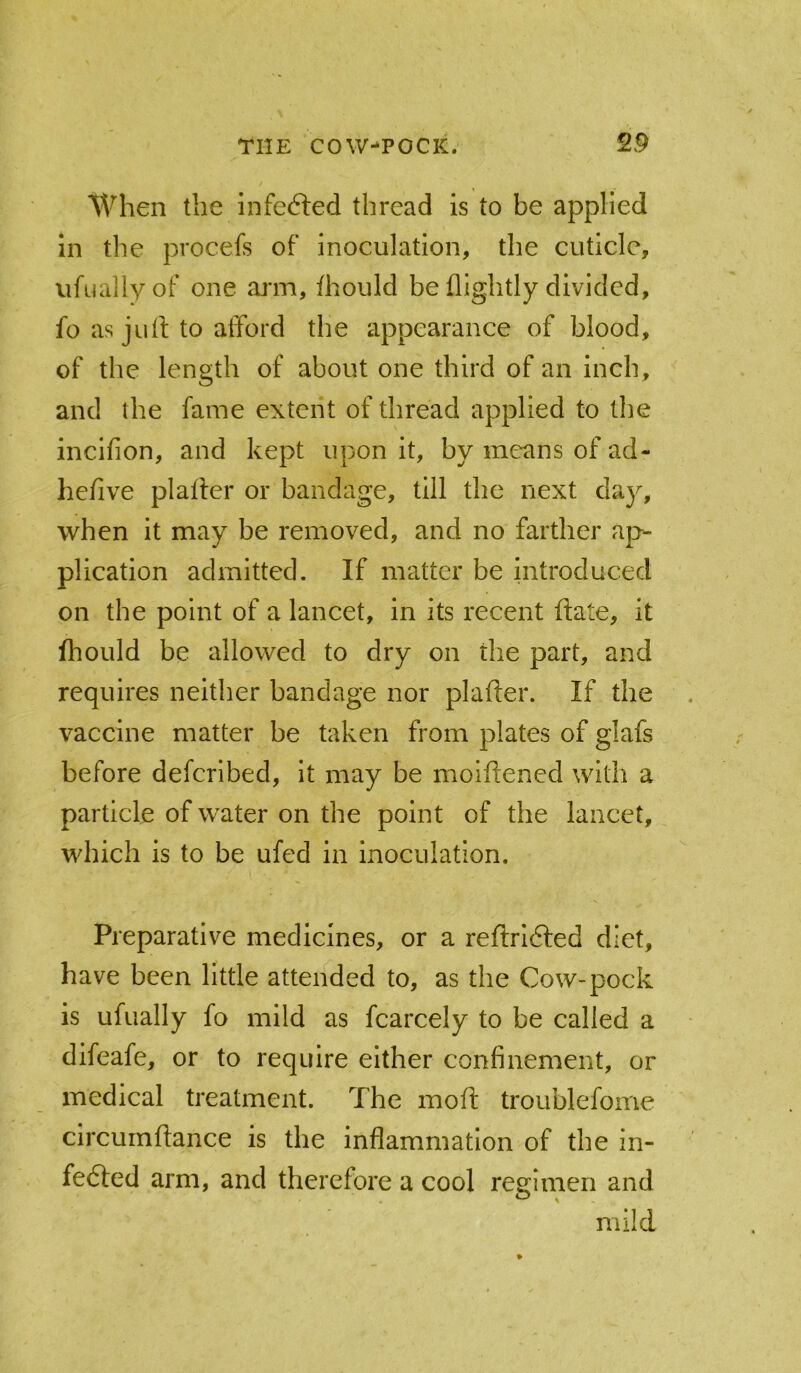 When the infefted thread is to be applied in the procefs of inoculation, the cuticle, ufuallyof one arm, fhould be (lightly divided, fo as juil to atFord the appearance of blood, of the length of about one third of an inch, and the fame extent of thread applied to the incifion, and kept upon it, by means of ad- hefive plafler or bandage, till the next day, when it may be removed, and no farther ap- plication admitted. If matter be Introduced on the point of a lancet, in its recent (late, it fliould be allowed to dry on the part, and requires neither bandage nor plafter. If the vaccine matter be taken from plates of glafs before deferibed, it may be moiflened with a particle of water on the point of the lancet, which is to be ufed in inoculation. Preparative medicines, or a reftridfed diet, have been little attended to, as the Cow-pock is ufually fo mild as fcarcely to be called a difeafe, or to require either confinement, or medical treatment. The moft troublefome circumhance is the inflammation of the in- fedted arm, and therefore a cool regimen and mild