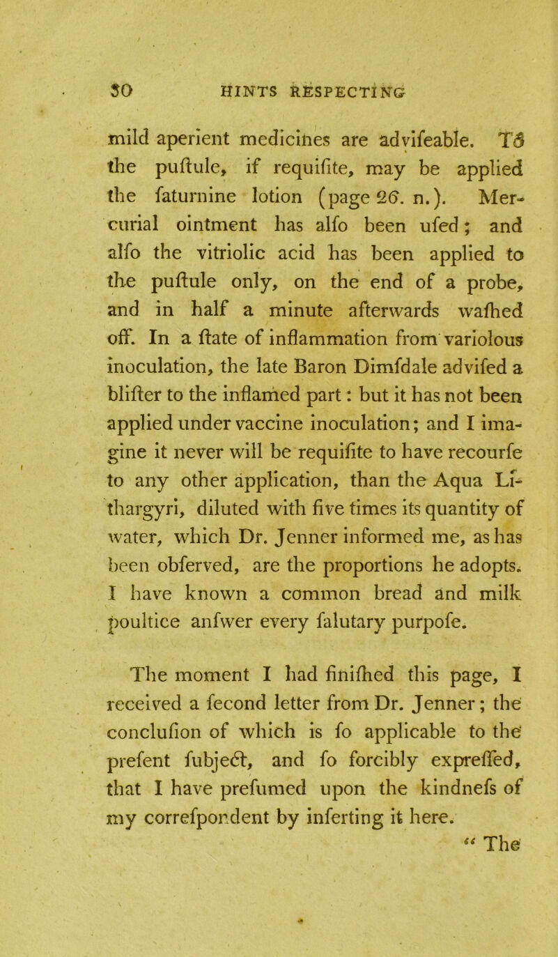 mild aperient medicines are advifeable. T5 the puftiile, if requifite, may be applied the faturnine lotion (page 2(5. n.). Mer- curial ointment has alfo been ufed; and alfo the vitriolic acid has been applied to the puftule only, on the end of a probe, and in half a minute afterwards wafhed off. In a ftate of inflammation from variolous inoculation, the late Baron Dimfdale advifed a blifter to the inflaihed part: but it has not been applied under vaccine inoculation; and I ima- gine It never will be requifite to have recourfe to any other application, than the Aqua Lf- thargyri, diluted with five times Its quantity of water, which Dr. Jenner informed me, as has been obferved, are the proportions he adopts^ 1 have known a common bread and milk poultice anfwer every falutary purpofe. The moment I had finifhed this page, I received a fecond letter from Dr. Jenner; the conclufion of which is fo applicable to the' prefent fubjedt, and fo forcibly expreffed, that I have prefumed upon the kindnefs of my correfpondent by inferting it here. The