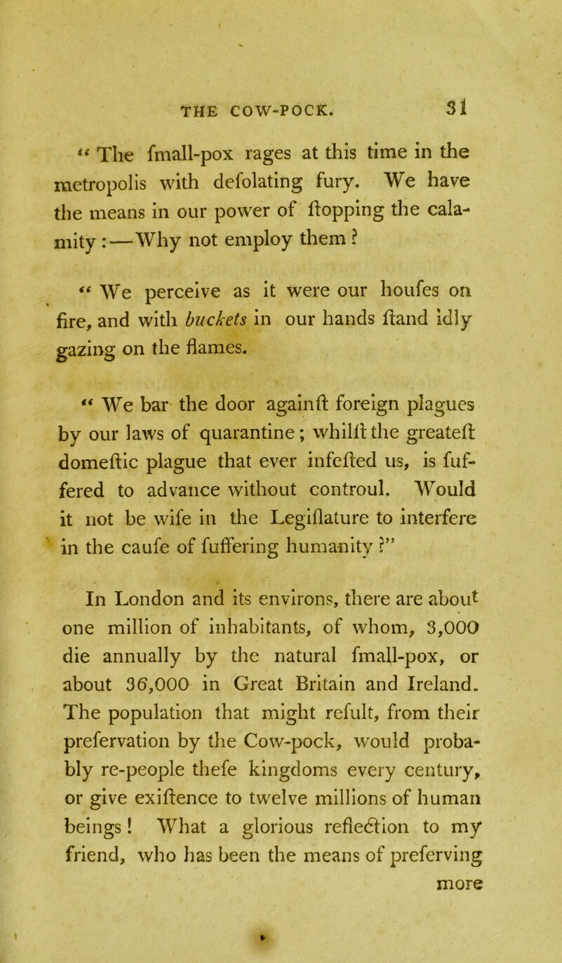 The fmall-pox rages at this time in the metropolis with defolating fury. We have the means in our power of flopping the cala- mity:—Why not employ them ? We perceive as it were our houfes on fire, and with buckets in our hands fland idly gazing on the flames. ‘‘We bar' the door againft foreign plagues by our laws of quarantine; whilfl the greateft domeftic plague that ever infefted us, is fuf- fered to advance without controul. Would it not be wife in the Leglflature to interfere in the caufe of fuffering humanity In London and its environs, there are about one million of inhabitants, of whom, 3,000 die annually by the natural fmall-pox, or about 36,000 in Great Britain and Ireland. The population that might refult, from their prefervation by the Cow-pock, would proba- bly re-people thefe kingdoms every century, or give exiftence to twelve millions of human beings! What a glorious refledlion to my friend, who has been the means of preferving more